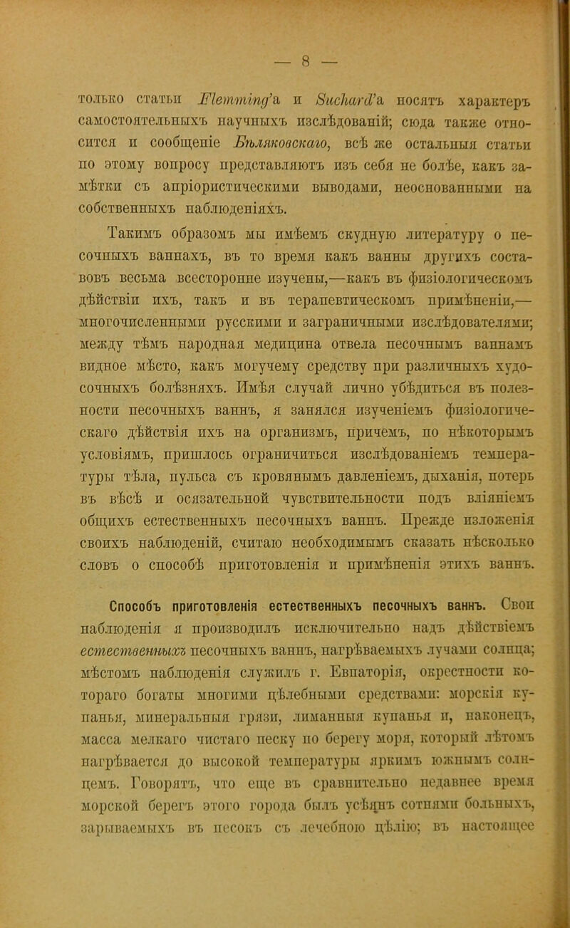 только статьи Шетттд'ь и ВисМЫ'ь носятъ характеръ самостоятельныхъ научпыхъ изслѣдованій; сюда также отно- сится и сообщеніе Бѣляковскаго, всѣ же остальиыя статьи по этому вопросу представляютъ изъ себя не болѣе, какъ за- ыѣтки съ апріористическими выводами, неоснованными на собственныхъ паблгоденіяхі,. Такимъ образомъ мы имѣемъ скудную литературу о пе- сочныхъ ваннахъ, въ то время какъ ванны другихъ соста- вовъ весьма всесторонне изучены,—какъ въ физіологическомъ дѣйствіи ихъ, такъ и въ терапевтическомъ примѣненіи,— многочисленными русскими и заграничными изслѣдователями; между тѣмъ народная медицина отвела песочнымъ ваннамъ видное мѣсто, какъ могучему средству при разлпчныхъ худо- сочныхъ болѣзняхъ. Имѣя случай лично убѣдиться въ полез- ности песочныхъ ваннъ, я занялся изученіемъ физіологпче- скаго дѣйствія ихъ на организмъ, причемъ, по нѣкоторымъ условіямъ, пришлось ограничиться изслѣдованіемъ темпера- туры тѣла, пульса съ кровянымъ давленіемъ, дыханія, потерь въ вѣсѣ и осязательной чувствительности подъ вліянкоіъ общихъ естественныхъ песочныхъ ваннъ. Прежде пзложепія своихъ наблюденій, считаю необходпмымъ сказать нѣско.іько словъ о способѣ приготовленія и примѣненія этпхъ ваннъ. Способъ приготовленія естественныхъ песочныхъ ваннъ. Своп наблюденія я производилъ исключительно надъ дѣйствіемъ естественныхъ песочныхъ ваннъ, нагрѣваемыхъ лучами солнца; мѣстомъ наблюденія служилъ г. Евпаторія, окрестности ко- тораго богаты многими цѣлебиыми средствами: морскія ку- панья, мииеральпыя грязи, лиманиыя купанья и, наконецъ, масса мелкаго чистаго песку по берегу моря, который лѣтомъ нагрѣвается до высокой температуры яркпмъ южпымъ солн- цемъ. Говорятъ, что еще въ сравнительно недавнее время морской берегъ этого города былъ усѣянъ сотнями больныхъ, зарыізаемыхъ въ песокъ съ лечебною цѣлію; въ настоящее