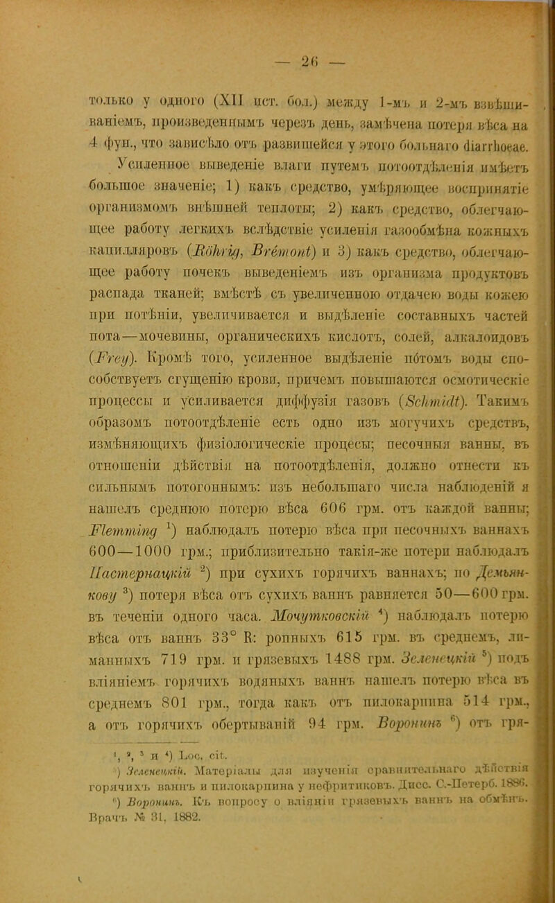 — 2<; — только у одного (XII ист. бол.) между 1-мъ и 2-мъ вавѣши- ваніемъ, нроизведеннымъ черезъ день, замѣчена потери вѣса на 4 фун., что зависѣло отъ развишейся у утого больнаго (ііаітЬоеае. Усиленное выведете влаги путемъ потоотдѣленія имѣетъ большое значеніе; 1) какъ средство, умѣряющее носнрннятіе организмомъ внѣншей теплоты; 2) какъ средство, облегчаю- щее работу легкихъ вслѣдствіе усиленія газообмѣна кожныхъ капилдяровъ (Вдкги/, Вгётопі) и 3) какъ средство, облегчаю- щее работу почекъ выведеніемъ изъ организма продуктовъ распада тканей; вмѣстѣ съ увеличенною отдачею воды кожею при потѣніи, увеличивается и выдѣленіе составныхъ частей пота—мочевины, органическихъ кислотъ, солей, алкалоидовъ (і*Ѵеѵ/). Кромѣ того, усиленное выдѣленіе пбтомъ воды сно- собствуетъ сгущенію крови, причемт» повышаются осмотическіе процессы и усиливается дпффузія газовъ (ЗсктШ). Такимъ образомъ потоотдѣленіе есть одно изъ могучихъ средствъ, измѣняющихъ физіологическіе процесы; песочныя ванны, въ отношеніи дѣйствія на потоотдѣленія, должно отнести къ сильнымъ потогоннымъ: изъ небольгааго числа наблюденій я нашелъ среднюю потерю вѣса 606 грм. отъ каждой ванны; Шеттіпд *) наблюдалъ потерю вѣса при песочныхъ ваннахъ 600—1000 грм.; приблизительно такія-же потери наблюдалъ ІІастернацкій 2) при сухихъ горячихъ ваннахъ; по Демьин- кову 3) потеря вѣса отъ сухихъ ваннъ равняется 50—600 гры. въ теченіи одного часа. Мочутковскш 4) наблюдалъ потерю вѣса отъ ваннъ 33° К: ропныхъ 615 грм. въ среднемъ, ли- мапныхъ 719 грм. и грязевыхъ 1488 грм. Зслеиецкій 5) подъ вліяніемъ горячихъ водяныхъ ваннъ пашелъ потерю вѣса въ среднемъ 801 грм., тогда какъ отъ пилокарпина 514 грм., а отъ горячихъ обертываиій 94 грм. Воронит 6) отъ гря- », 1 л *) Ьос. сіі. ) Зеленецній. Матѳрійды для нзученіл сравнительна го дѣйствія горячнх ь ваннъ и пилокарпина у нофритнковъ. Дпсс. С.-Петерб. 1886. ') Воронит. Къ вопросу о вліяніи грязѳвихъ ваннъ на обыѣігь. Брачъ М 6і, 1882.