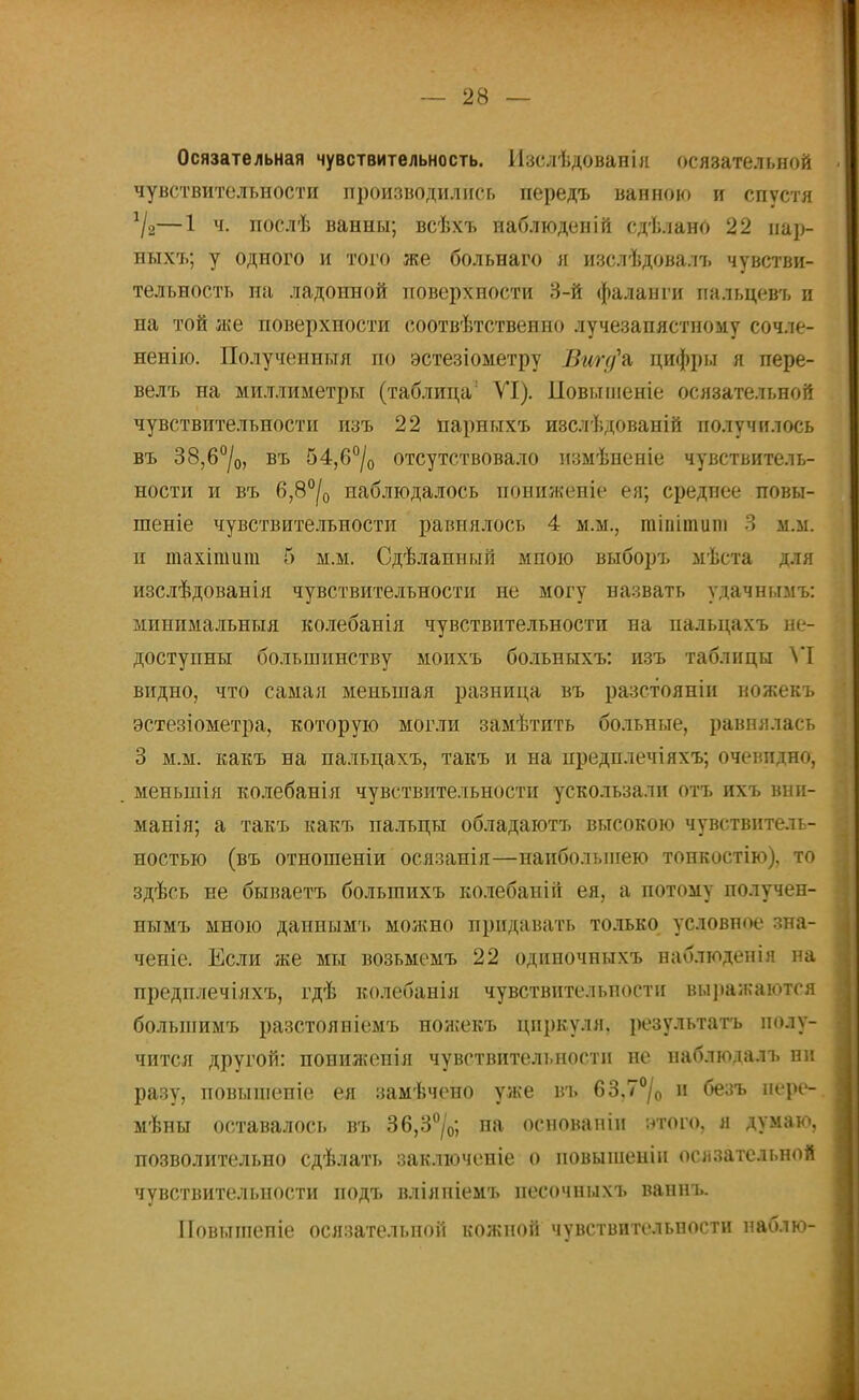 Осязательная чувствительность. Изслѣдованія осязательной чувствительности производились передъ ванною и спустя */2—1 ч. послѣ ванны; всѣхъ наблюденій сдѣлано 22 нар- ныхъ; у одного и того же больнаго я изслѣдовалъ чувстви- тельность на ладонной поверхности 3-й фаланги пальцевъ и на той же поверхности соотвѣтственно лучезапястному сочле- ненію. Полученныя по эстезіометру Вшд\ цифры я пере- велъ на миллиметры (таблица' УІ). Повышеніе осязательной чувствительности изъ 22 парныхъ изслѣдованій получилось въ 38,6°/0, въ 54,б°/0 отсутствовало измѣненіе чувствитель- ности и въ 6,8°|0 наблюдалось пониженіе ея; среднее повы- шеніе чувствительности равнялось 4 м.м., гаіпітипі 3 м.м. п тахітит 5 м.м. Сдѣланный мпою выборъ мѣста для изслѣдованія чувствительности не могу назвать удачнымъ: минимальныя колебанія чувствительности на пальцахъ не- доступны большинству моихъ больныхъ: изъ таблицы VI видно, что самая меньшая разница въ разстояніи ножекъ эстезіометра, которую могли замѣтить больные, равнялась 3 м.м. какъ на пальцахъ, такъ и на нредплечіяхъ; очевидно, меныпія колебанія чувствительности ускользали отъ ихъ внп- манія; а такъ какъ пальцы обладаютъ высокою чувствитель- ностью (въ отношеніи осязанія—наибольшею тонкостію), то здѣсь не бываетъ большихъ колебаній ея, а потому получен- нымъ мною даниымъ можно придавать только условное зна- ченіе. Если же мы возьмемъ 22 одиночныхъ наблюденія на предплечіяхъ, гдѣ колебанія чувствительности выражаются болыпимъ разстояніемъ ножекъ циркуля, результата полу- чится другой: понижепія чувствительности не наблюлалъ пи разу, повышепіе ея замѣчено уже въ 63,7°/0 и безъ нере- мѣны оставалось въ 36,3°/0; на основапіи этого, я думаю, позволительно сдѣлать заключеніе о новышенін осязательной чувствительности иодъ вліяпіемъ несочныхъ ваннъ. ІІовышепіе осязательной кожпой чувствительности наблю-