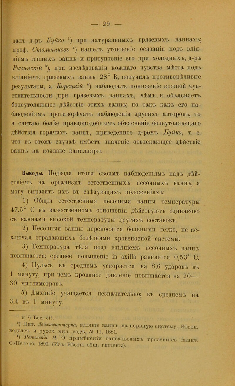 дал ь д-ръ Вуйко !) при натуральныхъ грязевыхъ вапнахъ; проф. Столъниковъ 2) нашелъ утонченіе осязанія подъ влія- ніемъ геплихъ ваннъ и притупленіе его при холодныхъ; д-ръ Рачинскьй 3), при изслѣдованіи кожиаго чувства мѣста подъ вліяніемъ грязевыхъ ванпъ 28° В, получилъ противорѣчивые результаты, а Морецкій 4) наблюдалъ пониженіе кожной чув- ствительности при грязевыхъ ваннахъ, чѣмъ и объясняетъ болеутоляющее дѣйствіе этихъ ваннъ; но такъ какъ его на- блюденіямъ противорѣчатъ наблюденія другихъ авторовъ, то я считаю болѣе правдоподобнымъ объясненіе болеутоляющаго дѣйствія горячихъ ваннъ, приведенное д-ромъ Бугіко, т. е. что въ этомъ случаѣ имѣетъ значеніе отвлекающее дѣйствіе ваннъ на кожные капилляры. Выводы. Подводя итоги своимъ наблюденіямъ надъ дѣй- ствіемъ на организііъ естественныхъ песочныхъ ваннъ, я могу выразить ихъ въ слѣдующихъ положеніяхъ: 1) Общія естественныя песочныя ванны температуры 47,5° С въ качественномъ отношеніи дѣйствуютъ одинаково съ ваннами высокой температуры другихъ составовъ. 2) Песочныя ванны переносятся больными легко, не ис- ключая страдающпхъ болѣзнями кровеносной системы. 3) Температура тѣла подъ вліяніемъ песочныхъ ваннъ повышается; среднее повышеніе іп ахіііа равняется 0,53° С. 4) Пульсъ въ среднемъ ускоряется на 8,6 ударовъ въ 1 минуту, при чемъ кровяное давленіе повышается на 20— 30 миллиметровъ. 5) Дыханіе учащается незначительно; въ среднемъ на 3,4 въ 1 минуту. 1 и «) Бос. сН. 8) Пит. Лейхтешптсрна, вліяніе ваннъ на нервную систему. Вѣстн. водолеч. и русск. мин. водъ, № 11, 1881. ' Ра''с«»'* Я. О примѣненіи гапсальсісихъ грлзспыхъ ванн-ь С.-ІІотерб. 1890. (Ияъ Вѣстн. общ. гигіейы).