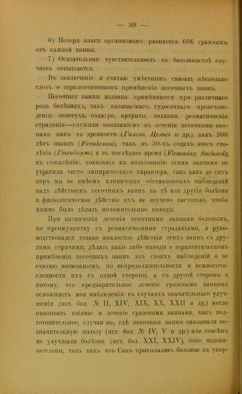 6) Потеря влаги оргаиизмомъ равняется 606 граммамъ отъ каждой ванны. 7) Осязательная чувствительность въ большинствѣ слѵ- чаевъ повышается. Въ заключеніе я считаю уыѣстнымъ сказать несколько словъ о терапевтическомъ примѣненіи песочныхъ ваннъ. Песочныя ванны издавна применяются при различнаго рода болѣзняхъ, такъ называемаго. худосочнаго происхож- денія: золотуха, подагра, артриты, водянки, ревматическія страданія—служили показаніемъ къ леченію песочными ван- нами какъ въ древности (Галенъ, Целъсъ и др;), какъ 200 лѣтъ назадъ (Ргсткепаи), такъ въ 30-хъ годахъ этого сто- лѣтія (Гогенбаумъ) и въ послѣднее время (Шеттігн], ЗисЫЫ); къ сожалѣиію, показанія къ пользованію этими ваннами не утратили чисто эмпирическаго характера, такъ какъ до снхъ поръ мы не имѣемъ клинически обставленныхъ наблюденій надъ дѣйствіемъ песочныхъ ваннъ на- тѣ или другія болѣзни и физіологическое дѣйствіе ихъ не изучено настолько, чтобы можно было дѣлать положительные выводы. При назначеніи леченія песочными ваннами больнымъ, по преимуществу съ ревматическими страданіямп, я руко- водствовался только аналогіею дѣйствія этихъ ваннъ съ дру- гими горячими; дѣлать какіе либо выводы о терапевтическомъ примѣненіи песочныхъ ваннъ изъ свонхъ наблюденій я не считаю возможнымъ, по непродолжительности и немлогочи- сленности ихъ съ одной стороны, а съ другой стороны ц потому, что предварительное леченіе грязевыми ваннами осложняетъ мои наблюденія: въ случаяхъ значительпаго улуч- шенія (ист. бол. »№ И, XIV, XIX, XX, XXII и др.) могло оказывать вліяиіе и леченіе грязевыми ваннами, какъ под- готовительное; случаи же, гдѣ песочныя ванны оказывали не- значительную пользу (ист. бол. № IV, V и др.) пли совсѣмъ не улучшали болѣзпп (ист. бол. ХХТ. XXIV), тоже недока- зательны, такъ какъ изь Сакъ присылались больные съ упор-