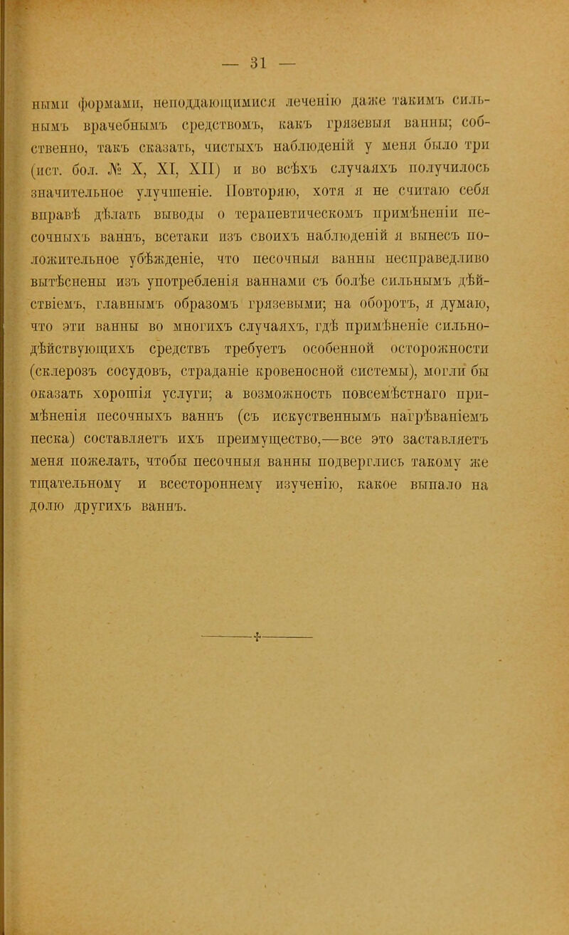 ними формами, веподдающимися леченію дал;»' тавимъ силь- ным* врачебнымъ средствомъ, какъ грязевыя ванны; соб- ственно, такъ сказать, чиетыхъ наблюденій у меня было три (ист. бол. № X, XI, XII) и во всѣхъ случаяхъ получилось значительное улучшеніе. Повторяю, хотя я не считаю себя вправѣ дѣлать выводы о тераиевтическомъ примѣиеиіи не- сочныхъ ваннъ, всетаки изъ своихъ наблюденій я вынесъ по- ложительное убѣжденіе, что песочныя ванны несправедливо вытѣснены изъ употребленія ваннами съ болѣе сильнымъ дѣй- ствіемъ, главнымъ образомъ грязевыми; на оборотъ, я думаю, что эти ванны во многихъ случаяхъ, гдѣ примѣненіе сильно- дѣйствующихъ средствъ требуетъ особенной осторожности (склерозъ сосудовъ, страданіе кровеносной системы), могли бы оказать хорошія услуги; а возможность повсемѣстнаго при- мѣненія песочныхъ ваннъ (съ искуственнымъ нагрѣваніемъ песка) составляет* ихъ преимущество,—все это заставляетъ меня пожелать, чтобы песочныя ванны подверглись такому же тщательному и всестороннему изученію, какое выпало на долю другихъ ваннъ.