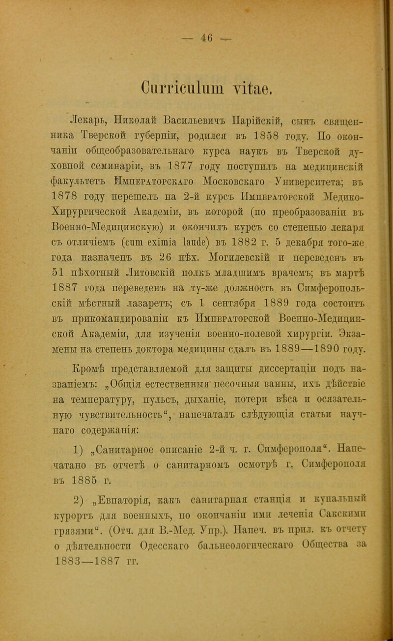 Сиггісиіит. ѵііае. Лекарь, Николай Василъевичъ Парійскій, сынъ священ- ника Тверской губерніи, родился въ 1858 году. По окон- чаніп общеобразовательпаго курса наукъ въ Тверской ду- ховной семинаріи, въ 1877 году поступилъ на медицинскій факультетъ ймпегаторскаго Московскаго Университета; въ 1878 году перешелъ на 2-й курсъ Императорской Медико- Хирургической Академіи, въ которой (по преобразованіп въ Военно-Медицинскую) и окончилъ курсъ со степенью лекаря съ отличіемъ (сит ехітіа ІаиаУ) въ 1882 г. 5 декабря того-же года назначенъ въ 26 пѣх. Могилевскій и переведенъ въ 51 пѣхотный Литовскій полкъ младшимъ врачемъ; въ ыартѣ 1887 года переведенъ на ту-же должность въ Спмферополь- скій мѣстный лазаретъ; съ 1 сентября 1889 года состоптъ въ прикомандированы къ Императорской Военно-МедпцпЕ- ской Академіи, для изученія военно-полевой хирургіи. Экза- мены на степень доктора медицины сдалъ въ 1889—1890 году. Кромѣ представляемой для защиты диссертаціп подъ на- званіемъ: „Общія естественныя песочныя ванны, пхъ дѣйствіе на температуру, пульсъ, дыханіе, потери вѣса п осязатель- ную чувствительность, напечаталъ слѣдующія статьи науч- наго содержапія: 1) „Санитарное описаніе 2-й ч. г. Симферополя. Напе- чатано въ отчетѣ о санитарномъ осмотрѣ г. Симферополя въ 1885 г. 2) „Евпаторія, какъ саинтариая станція и купальный курортъ для военныхъ, по окопчаніп ими леченія Сакскнми грязями. (Отч. для В.-Мед. Упр.). Напеч. въ прпл. къ отчету о дѣятельпости Одесскаго бальисологическаго Общества за 1883—1887 гг.