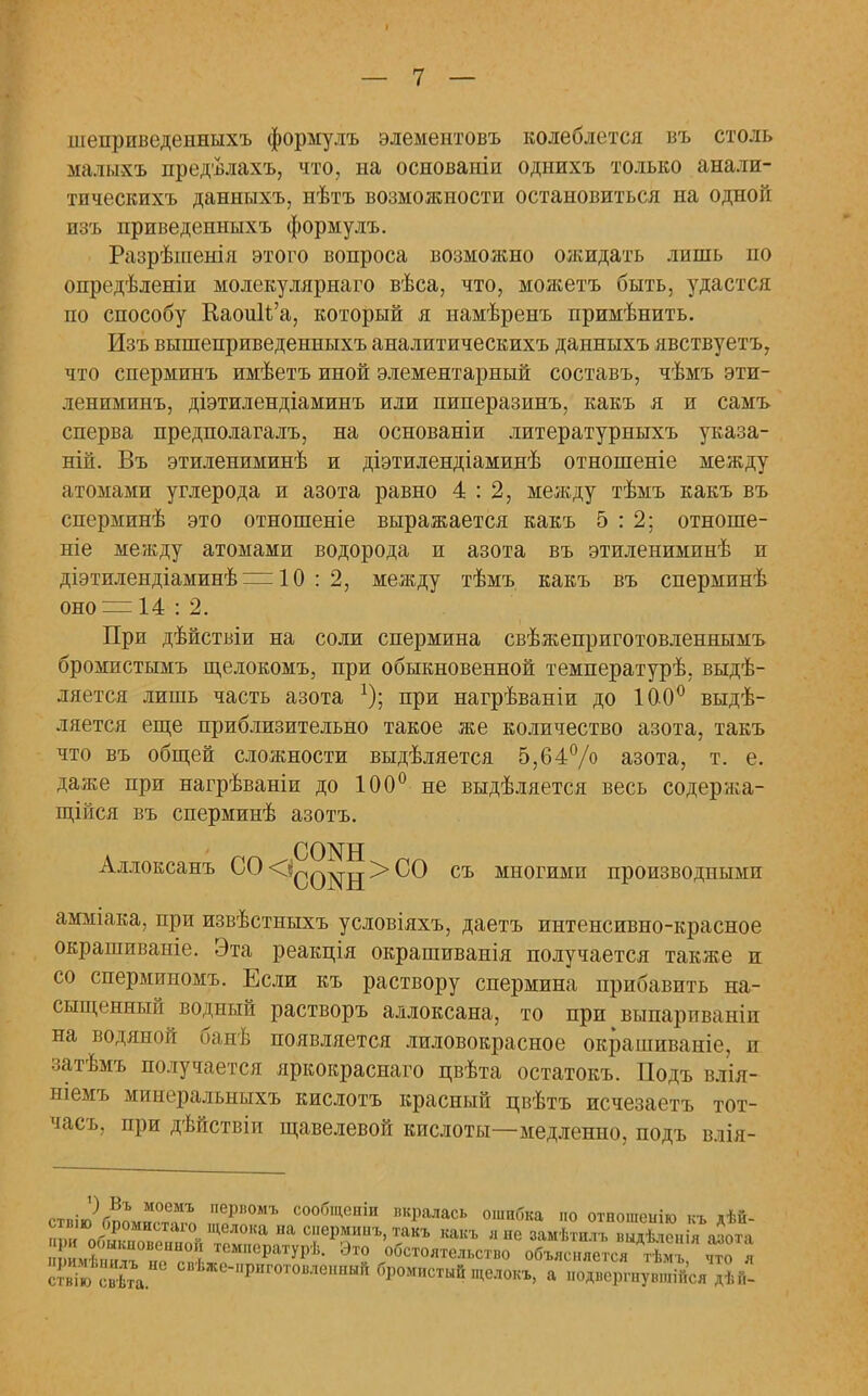 шепрпведенныхъ формулъ элементовъ колеблется въ столь малыхъ предѣлахъ, что, на основаніп однихъ только анали- тпческихъ данныхъ, нѣтъ возможности остановиться на одной изъ приведенныхъ формулъ. Разрѣшенія этого вопроса возможно ожидать лишь по опредѣленіи молекулярнаго вѣса, что, можетъ быть, удастся по способу КаоиИ'а, который я намѣренъ примѣнить. Изъ вышеприведенныхъ аналитическихъ данныхъ явствуетъ, что сперминъ имѣетъ иной элементарный составъ, чѣмъ эти- лениминъ, діэтилендіаминъ или пиперазинъ, какъ я и самъ сперва предполагалъ, на основаніи литературныхъ указа- ній. Въ этилениминѣ и діэтилендіаминѣ отношеніе между атомами углерода и азота равно 4:2, между тѣмъ какъ въ сперминѣ это отношеніе выражается какъ 5:2; отноше- ніе между атомами водорода и азота въ этилениминѣ и діэтилендіаминѣ = 10 : 2, между тѣмъ какъ въ сперминѣ оно = 14 : 2. При дѣйствіи на соли спермина свѣжеприготовленнымъ бромистымъ щелокомъ, при обыкновенной температурѣ, выдѣ- ляется лишь часть азота *); при нагрѣваніи до 100° выдѣ- ляется еще приблизительно такое же количество азота, такъ что въ общей сложности выдѣляется 5,64% азота, т. е. даже при нагрѣваніи до 100° не выдѣляется весь содержа- щійся въ сперминѣ азотъ. Аллоксанъ СО<^ф^щ>СО съ многими производными амміака, при извѣстныхъ условіяхъ, даетъ интенсивно-красное окрашиваніе. Эта реакція окрашиванія получается также и со сперминомъ. Если къ раствору спермина прибавить на- сыщенный водный растворъ аллоксана, то при выпарпваніп на водяной банѣ появляется лиловокрасное окрашиваніе, и затѣмъ получается яркокраснаго цвѣта остатокъ. Подъ влія- ніемъ минеральныхъ кислотъ красный цвѣтъ исчезаетъ тот- часъ, при дѣйствіи щавелевой кислоты—медленно, подъ влія- иішбка но отношеиію къ дѣй- я не замѣтилъ выдѣлонія азота гво объясняется тѣмъ, что я глокъ, а подвергнувшиеся дѣГі-