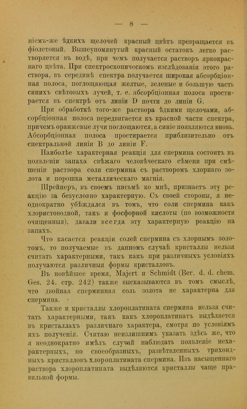 иіемъ-же ѣдкихъ щелочей красный цвѣтъ превращается въ фіолетовый. Вышеупомянутый красный остатокъ легко рас- творяется въ водѣ, при чемъ получается растворъ яркокрас- наго цвѣта. При спектроскопическомъ изслѣдованіи этого ра- створа, въ серединѣ спектра получается широкая абсорбціон- ная полоса, поглощающая желтые, зеленые и большую часть синихъ свѣтовыхъ лучей, т. е. абсорбціонная полоса прости- рается въ спектрѣ отъ линіи Б почти до линіи От. При обработкѣ того-же раствора ѣдкими щелочами, аб- сорбціонная полоса передвигается къ красной части спектра, причемъ оранжевые лучи поглощаются, а синіе появляются вновь. Абсорбціонная полоса простирается приблизительно отъ спектральной линіи В до линіи Г. Наиболѣе характерная реакція для спермина состоитъ въ появленіи запаха свѣжаго человѣческаго сѣмени при смѣ- шеніи раствора соли спермина съ растворомъ хлорнаго зо- лота и порошка металлическаго магнія. Шрейнеръ, въ своемъ письмѣ ко мнѣ, признаетъ эту ре- акцію за безусловно характерную. Съ своей стороны, я не- однократно убѣждался въ томъ, что соли спермина какъ хлористоводной, такъ и фосфорной кислоты (по возможности очищенныя), давали всегда эту характерную реакцію на запахъ. Что касается реакціи солей спермина съ хлорнымъ золо- томъ, то получаемые въ данномъ случаѣ кристаллы нельзя считать характерными, такъ какъ при различныхъ условіяхъ получаются различныя формы кристалловъ. Въ новѣйшее время, Ма]егі и Зсіішісіі (Бег. сі. сі. сЬет, Оез. 24. стр. 242) также высказываются въ томъ смыслѣ, что двойная сперминная соль золота не характерна для спермина. • Также и кристаллы хлороплатината спермина нельзя счи- тать характерными, такъ какъ хлороплатинатъ выдѣляется въ кристаллахъ различнаго характера, смотря по условіямъ ихъ полученія. Считаю неизлишнимъ указать здѣсь же, что я неоднократно имѣлъ случай наблюдать появленіе неха- рактериыхъ, но своеобразныхъ, развѣтвленныхъ трпхопд- ньіхъ кристалловъ хлороплатината спермина. Пзъ насыщенпаго раствора хлороплатината выделяются кристаллы чаще пра- вильной формы.