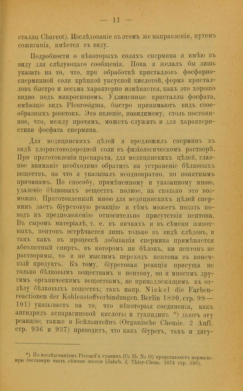 сталлы СЬагсоѣ). Изслѣдованіе въэтомъ женаправленіи, путемъ сожпганія, имѣется въ виду. Подробности о нѣкоторыхъ соллхъ спермина я имѣю въ виду для слѣдующаго сообщенія. Пока я желалъ бы лишь указать на то, что, при обработкѣ кристалловъ фосфорно- спермииной соли крѣпкой уксусной кислотой, форма кристал- ловъ быстро и весьма характерно измѣняется, какъ это хорошо видно подъ микроскопомъ. Удлиненные кристаллы фосфата, пмѣюіціе видъ Ріеигойідта, быстро принимаютъ видъ свое- образныхъ розетокъ. Это явленіе, повидимому, столь постоян- ное, что, между прочимъ, можетъ служить и для характери- стики фосфата спермина. Для медицинскихъ цѣлей я предложилъ сперминъ въ видѣ хлористоводородной соли въ физіологическомъ растворѣ. При приготовленіи препарата, для медицпнскихъ цѣлей, глав- ное вниманіе необходимо обратить на устраненіе бѣлковыхъ веществъ, на что я указывалъ неоднократно, по понятнымъ причинамъ. По способу, примѣненному и указанному мною, удаленіе бѣлковыхъ веществъ полное, на сколько это воз- можно. Приготовленный мною для медицинскихъ цѣлей спер- минъ даетъ біуретовую реакцію и тѣмъ можетъ подать по- водъ къ предполояіенію относительно присутствія пептона. Въ сыромъ матеріалѣ, т. е. въ яичкахъ и въ сѣмени живот- ныхъ, пептонъ встрѣчается лишь только въ видѣ слѣдовъ, и такъ какъ въ процессѣ добыванія спермина примѣняется абсолютный спиртъ, въ которомъ ни бѣлокъ, ни пептонъ не растворимы, то и не мыслимъ переходъ пептона въ конеч- ный продуктъ. Къ тому, біуретовая реакція присуща не только бѣлковымъ веществамъ и пептону, но и многпмъ дру- гимъ органическимъ веществамъ, не принадлежащимъ къ от- делу бѣлковыхъ веществъ; такъ напр. N і с к е 1 оііе РагЪеп- геасишіеп сіег КоЫеіізіопѵеіѣіпсІипцеп. Вегііп 1890. стр. 99— 101) указываете на то, что нѣкоторыя соедпненія, какъ ангидридъ аспарагиновой кислоты и гуапидииъ *) даютъ эту реакціго; также и Бейлыптейнъ (Ог^ашаспе Сііешіе. 2 Аиіі. стр. 936 и 937) приводитъ, что какъ біуретъ, такъ и дигу- *) По иаслѣдонаніямъ РіссагсГа гуашшъ (С.-, Не N5 О) иредставляетъ нормаль- ную составную часть сѣмепи лосося (.ТаЬгЪ. I ТЫег-СЪеш. 1874 сігр. 350).
