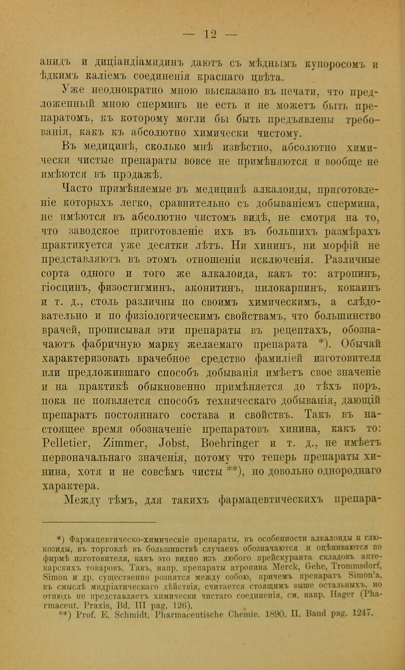 анидъ и диціандіампдинъ даютъ съ мѣднымъ купоросомъ и ѣдкимъ каліемъ соединенія красиаго цвѣта. Уже неоднократно мною высказано въ печати, что пред- ложенный мною сперминъ не есть и не можетъ быть пре- паратомъ, къ которому могли бы быть предъявлены требо- ванія, вакъ къ абсолютно химически чистому. Въ медицинѣ, сколько мнѣ извѣстно, абсолютно хими- чески чистые препараты вовсе не примѣняются и вообще не имѣются въ прэдажѣ. Часто примѣняемые въ медицинѣ алкалоиды, приготовле- ніе которыхъ легко, сравнительно съ добываніемъ спермина, не пмѣются въ абсолютно чистомъ видѣ, не смотря на то, что заводское приготовленіе ихъ въ большихъ размѣрахъ практикуется уже десятки лѣтъ. Ни хининъ, ни морфій не представляютъ въ этомъ отнопіеніи исключенія. Различные сорта одного и того же алкалоида, какъ то: атропинъ, гіосцинъ, физостигминъ, аконитинъ, пилокарпинъ, кокаинъ и т. д., столь различны по своимъ химическимъ, а слѣдо- вательно и по физіологическимъ свойствамъ, что большинство врачей, прописывая эти препараты въ рецептахъ, обозна- чаютъ фабричную марку желаемаго препарата *). Обычай характеризовать врачебное средство фамиліей изготовит» ля или предложившаго способъ добыванія имѣетъ свое значеніе и на практикѣ обыкновенно примѣняется до тѣхъ поры пока не появляется способъ техническаго добыванія. дающій препаратъ постояннаго состава и свойствъ. Такъ въ на- стоящее время обозначеніе препаратовъ хинина, какъ то: Реііеііег, 2іттег, ЛоЪзг., Воепгіп^ег и т. д., не имѣетъ первоначальнаго значенія, потому что теперь препараты хи- нина, хотя и не совсѣмъ чисты **), но довольно однороднаго характера. Между тѣмъ, для такихъ фармацевтическпхъ препара- *) Фармацевтическо-химическіе препараты, въ особенности алкалопды н глю- козиды, въ торговлѣ въ болынинствѣ случаевъ обозначаются л оцѣшіваются по фирмѣ изготовителя, какъ ато видпо изъ любого прейскуранта складовъ апте- карских!, товаровъ. Такъ, напр. препараты атропина Мсгск, (тепе, Тготтвгіогт, 8ітон и др. существенно рознятся между собою, иричемъ препаратъ 8ітоп?а. въ смыслѣ мидріатическаго діійствія, считается стоящнмъ выше осталыіыхъ, но отнюдь не нредставллетъ химически чнетаго соеднненія. см. папр. Нарсг (РЬа- гтасеиі. 1'гахіз, Ш. III рар. 126). **) Ргоі. Е. 8с1іті<П. РІіагтасеиІівсЬе СІіетіе. 1880. И. Ваий рар. 1247.
