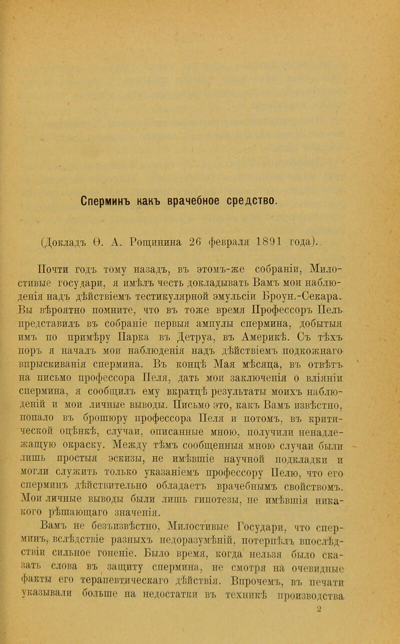 Сперминъ какъ врачебное средство. (Докладъ Ѳ. А. Рощинина 26 февраля 1891 года). Почти годъ тому назадъ, въ этомъ-же собраніи, Мило- стивые государи, я имѣлъ честь докладывать Вамъ мои наблю- денія надъ дѣйствіемъ тестикулярной эмульсіи Броун.-Секара. Вы вѣроятно помните, что въ тоже время Профессоръ Пель представилъ въ собраніе первыя ампулы спермина, добытыя имъ по примѣру Парка въ Детруа, въ Америкѣ. Съ тѣхъ поръ я началъ мои наблюденія надъ дѣйствіемъ подкожнаго впрыскиванія спермина. Въ концѣ Мая мѣсяца, въ отвѣтъ на письмо профессора Пеля, дать мои заключенія о вліяніи спермина, я сообщилъ ему вкратцѣ результаты моихъ наблю- деній и мои личные выводы. Письмо это, какъ Вамъ извѣстно, попало въ брошюру профессора Пеля и потоМъ, въ крити- ческой оцѣнкѣ, случаи, описанные мною, получили ненадле- жащую окраску. Между тѣмъ сообщенныя мною случаи были лишь простыя эскизы, не имѣвшіе научной подкладки и могли служить только указаніемъ профессору Пелю, что его сперминъ дѣйствительно обладаетъ врачебнымъ свойствомъ. Мои личные выводы были лишь гипотезы, не имѣвшія ника- кого рѣшающаго значенія. Вамъ не безъизвѣстно, Милостивые Государи, что спер- минъ, вслѣдствіе разныхъ недоразумѣній, потерпѣлъ впослѣд- ствіи сильное гоненіе. Было время, когда нельзя было ска- зать слова въ защиту спермина, не смотря на очевидные факты его терапевтаческаго дѣГтствія. Впрочемъ, въ печати указывали больше на недостатки въ техникѣ производства 2