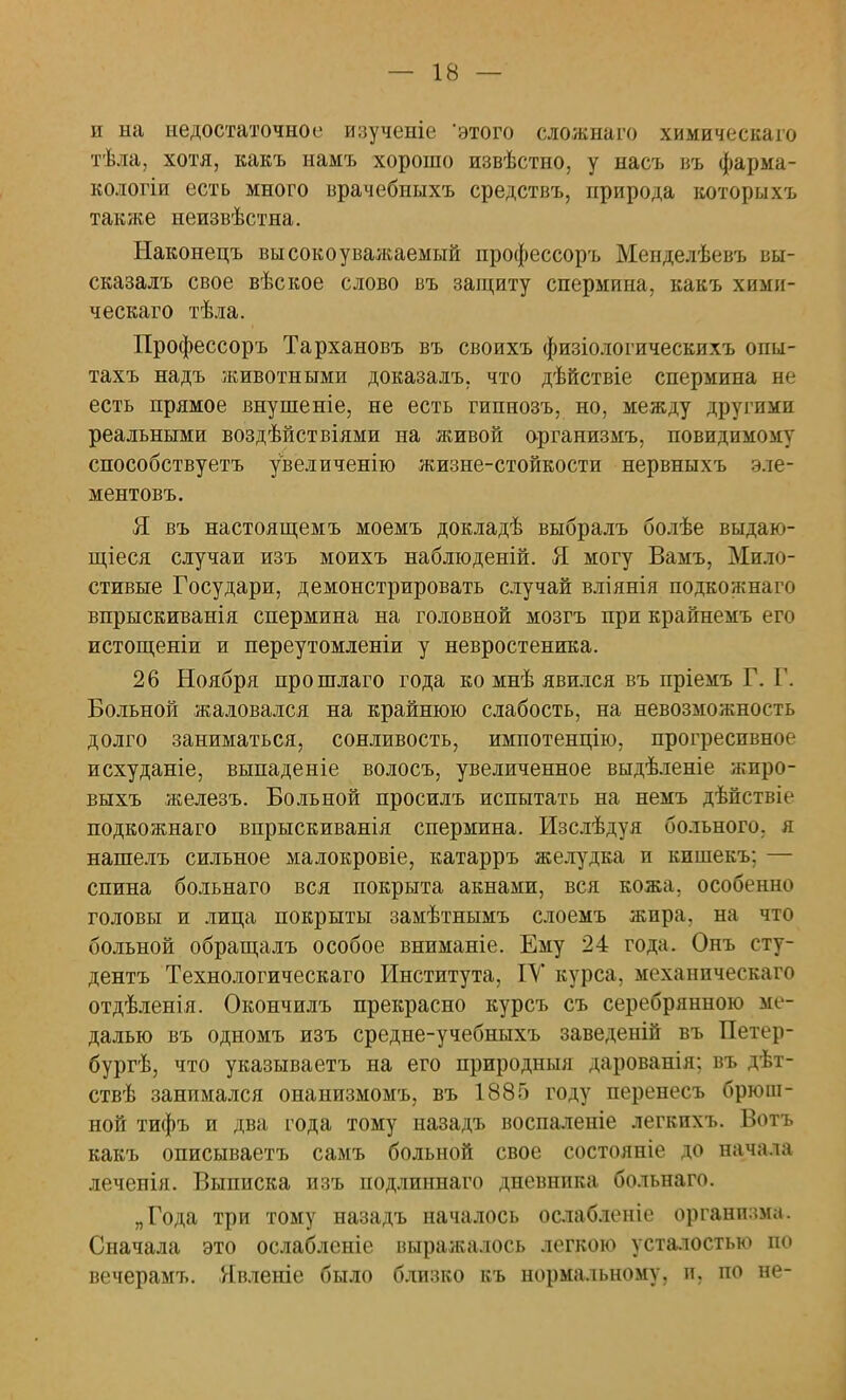 и на недостаточное изученіе 'этого сложнаго химическаго тѣла, хотя, какъ намъ хорошо извѣстно, у насъ въ фарма- кологіи есть много врачебныхъ средствъ, природа которыхъ также неизвѣстна. Ыаконецъ высокоуважаемый профессоръ Менделѣевъ вы- сказалъ свое вѣское слово въ защиту спермина, какъ хими- ческаго тѣла. Профессоръ Тархановъ въ своихъ физіологическихъ опы- тахъ надъ животными доказалъ, что дѣйствіе спермина не есть прямое внушеніе, не есть гипнозъ, но, между другими реальными воздѣйствіями на живой организмъ, невидимому способствуетъ увеличенію жизне-стойкости нервныхъ эле- ментовъ. Я. въ настоящемъ моемъ докладѣ выбралъ болѣе выдаю- щееся случаи изъ моихъ наблюденій. Я. могу Вамъ, Мило- стивые Государи, демонстрировать случай вліянія подкожнаго впрыскиванія спермина на головной мозгъ при крайнемъ его истощеніи и переутомленіи у невростеника. 26 Ноября прошлаго года ко мнѣ явился въ пріемъ Г. Г. Больной жаловался на крайнюю слабость, на невозможность долго заниматься, сонливость, импотенцію, прогресивное исхуданіе, выпаденіе волосъ, увеличенное выдѣленіе жпро- выхъ железъ. Больной просилъ испытать на немъ дѣйствіе подкожнаго впрыскиванія спермина. Изслѣдуя больного, я нашелъ сильное малокровіе, катарръ желудка и кишекъ; — спина больнаго вся покрыта акнами, вся кожа, особенно головы и лица покрыты замѣтнымъ слоемъ жира, на что больной обращалъ особое вниманіе. Ему 24 года. Онъ сту- дента Технологическаго Института, IV курса, механическаго отдѣленія. Окончилъ прекрасно курсъ съ серебрянною ме- далью въ одномъ изъ средне-учебныхъ заведеній въ Петер- бург!}, что указываетъ на его природныя дарованія; въ дѣт- ствѣ занимался онаиизмомъ, въ 1885 году перенесъ брюш- ной тифъ и два года тому назадъ воспаленіе легкихъ. Вотъ какъ описываетъ самъ больной свое состояніе до начала леченія. Выписка изъ подлиннаго дневника больнаго. „Года три тому назадъ началось ослабленіе организма. Сначала это ослабленіе выражалось легкою усталостью по вечерамъ. Явленіе было близко къ нормальному, и, по не-