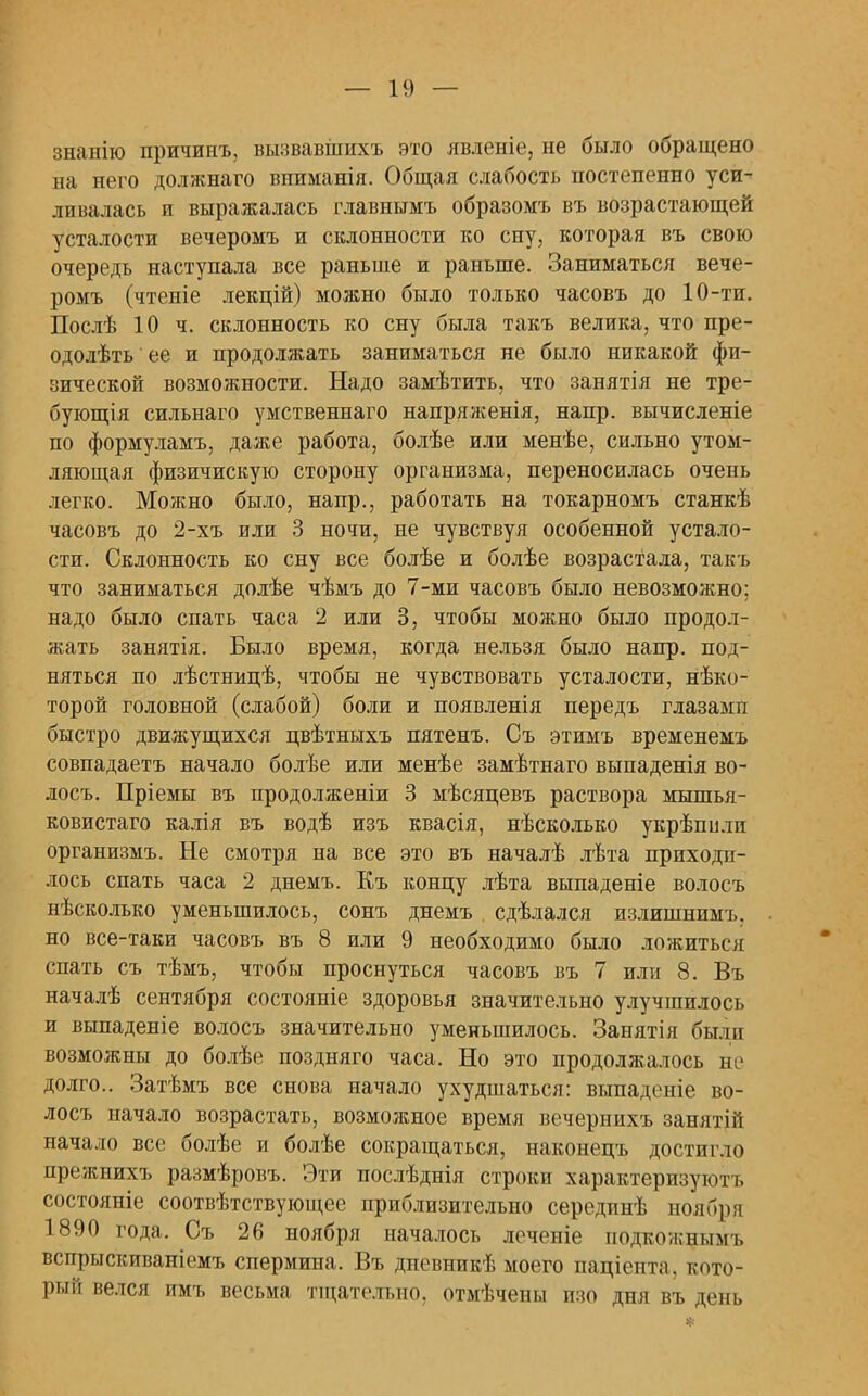 знанію причинъ, вызвавіііихъ это явленіе, не было обращено на него должнаго вниманія. Общая слабость постепенно уси- ливалась и выражалась главпымъ образомъ въ возрастающей усталости вечеромъ и склонности ко сну, которая въ свою очередь наступала все раньше и раньше. Заниматься вече- ромъ (чтеніе лекцій) можно было только часовъ до 10-ти. Послѣ 10 ч. склонность ко сну была такъ велика, что пре- одолѣть ее и продолжать заниматься не было никакой фи- зической возможности. Надо замѣтить, что занятія не тре- бующія сильнаго умственнаго напряженія, напр. вычисленіе по формуламъ, даже работа, болѣе или менѣе, сильно утом- ляющая физичискую сторону организма, переносилась очень легко. Можно было, напр., работать на токарномъ станкѣ часовъ до 2-хъ или 3 ночи, не чувствуя особенной устало- сти. Склонность ко сну все болѣе и болѣе возрастала, такъ что заниматься долѣе чѣмъ до 7-ми часовъ было невозможно; надо было спать часа 2 или 3, чтобы можно было продол- жать занятія. Было время, когда нельзя было напр. под- няться по лѣстнилѣ, чтобы не чувствовать усталости, нѣко- торой головной (слабой) боли и появленія передъ глазамп быстро движущихся цвѣтныхъ пятенъ. Съ этимъ временемъ совпадаетъ начало болѣе или менѣе замѣтнаго выпаденія во- лосъ. Пріемы въ продолженіи 3 мѣсяцевъ раствора мышья- ковистаго калія въ водѣ изъ квасія, нѣсколько укрѣпи.ти организмъ. Не смотря на все это въ началѣ лѣта приходи- лось спать часа 2 днемъ. Къ концу лѣта выпаденіе волосъ нѣсколько уменьшилось, сонъ днемъ сдѣлался излишнимъ. но все-таки часовъ въ 8 или 9 необходимо было ложиться спать съ тѣмъ, чтобы проснуться часовъ въ 7 или 8. Въ началѣ сентября состояніе здоровья значительно улучшилось и выпаденіе волосъ значительно уменьшилось. Занятія были возможны до болѣе поздняго часа. Но это продолжалось не долго.. Затѣмъ все снова начало ухудшаться: выпаденіе во- лосъ начало возрастать, возможное время вечернихъ занятііі начало все болѣе и болѣе сокращаться, наконецъ достигло прежнихъ размѣровъ. Эти послѣднія строки характеризуют состояніе соотвѣтствующее приблизительно серединѣ ноябри 1890 года. Съ 26 ноября началось леченіе подкожнымъ вспрыскиваніемъ спермина. Въ дпевникѣ моего паціента, кото- рый велся имъ весьма тщательно, отмѣчены изо дня въ день