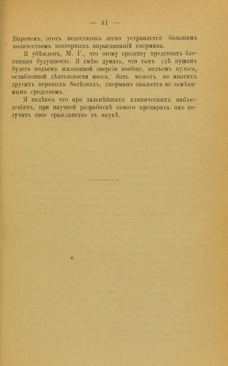 Впрочемъ. этотъ недостатокъ легко устраняется болыпимъ колпчествомъ повторныхъ впрыскиваній спермина. Я убѣжденъ, М. Г., что этому средству предстоитъ бле- стящая будущность. Я смѣю думать, что тамъ гдѣ нуженъ будетъ подъемъ жизненной энергіи вообще, подъемъ пульса, ослабленной дѣятельности мозга, быть можетъ во многпхъ другихъ нервныхъ болѣзняхъ, спермипъ окажется не замѣни- мымъ средствомъ. Я надѣюсь что при дальнѣйшихъ клиническихъ наб.ію- деніяхъ, при научной разработкѣ самого препарата, онъ по- лучить свое гражданство въ наукѣ.