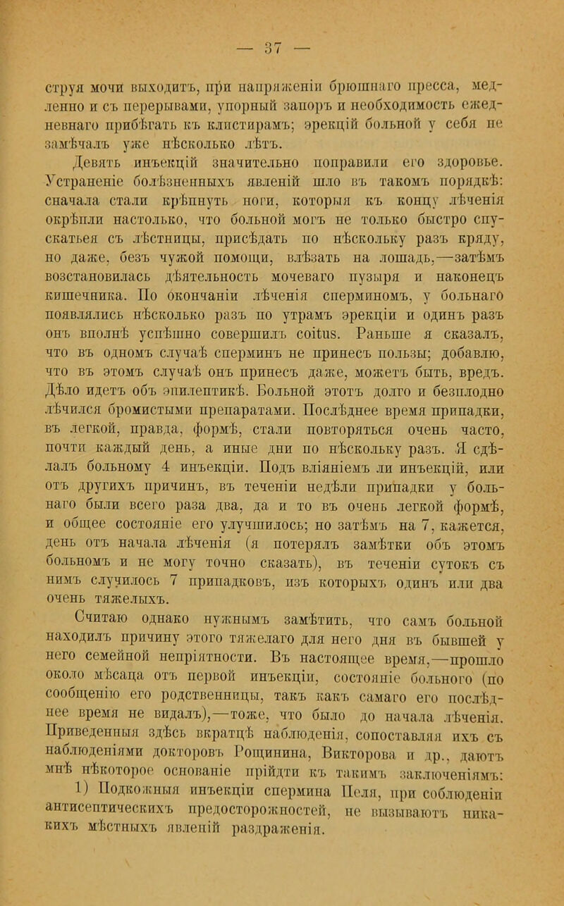 — о I — струя мочи выходить, при напряженіи брюпшаго пресса, мед- ленно и съ перерывами, упорный зашръ и необходимость ежед- невнаго прибѣгать къ клпстирамъ; эрекцій больной у себя не замѣчалш уже нѣсколько лѣтъ. Девять пнъекцій значительно поправили его здоровье. Устраненіе болѣзнеипыхъ явленій шло въ такомъ порядкѣ: сначала стали крѣпнуть ноги, которыя къ концу лѣченія окрѣпли настолько, что больной могъ не только быстро спу- скатьея съ лѣстницы, присѣдать по нѣскольку разъ кряду, но даже, безъ чужой помощи, влѣзать на лошадь,—затѣмъ возстановилась дѣятельность мочеваго пузыря и наконецъ кишечника. По окончаніи лѣченія сперминомъ, у больнаго появлялись нѣсколько разъ по утрамъ эрекціи и одинъ разъ онъ вполнѣ успѣшно совершилъ соіідіз. Раньше я сказалъ, что въ одномъ случаѣ сперминъ не принесъ пользы; добавлю, что въ этомъ случаѣ онъ принесъ даже, можетъ быть, вредъ. Дѣло идетъ объ эпилептикѣ. Больной этотъ долго и безплодно лѣчился бромистыми препаратами. Послѣднее время припадки, въ легкой, правда, формѣ, стали повторяться очень часто, почти каждый день, а иные дни по нѣскольку разъ. Я сдѣ- лалъ больному 4 инъекціи. Подъ вліяніемъ ли инъекцій, или отъ другихъ причинъ, въ теченіи недѣли припадки у боль- наго были всего раза два, да и то въ очень легкой формѣ, и общее состояніе его улучшилось; но затѣмъ на 7, кажется, день отъ начала лѣченія (я потерялъ замѣтки объ этомъ больномъ и не могу точно сказать), въ теченіи сутокъ съ нимъ случилось 7 припадковъ, изъ которыхъ одинъ или два очень тяжелыхъ. Считаю однако нужнымъ замѣтить, что самъ больной находилъ причину этого тяжелаго для него дня въ бывшей у него семейной непріятности. Въ настоящее время,—прошло около мѣсаца отъ первой инъекціи, состояиіе больного (по сообщенію его родственницы, такъ какъ самаго его послѣд- нее время не видалъ),—тоже, что было до начала лѣченія. Приведенныя здѣсь вкратцѣ наблюдепія. сопоставляя ихъ съ наблгоденіями докторовъ Рощинина, Викторова и др., даютъ мнѣ нѣкоторое основаніе прійдти къ такимъ заключеніямъ: 1) Подкожпыя инъекціи спермина Поля, при соблюденіи антисептическихъ предосторожностей, не пызываютъ ника- кихт, мѣстныхъ явленій раздраженія.