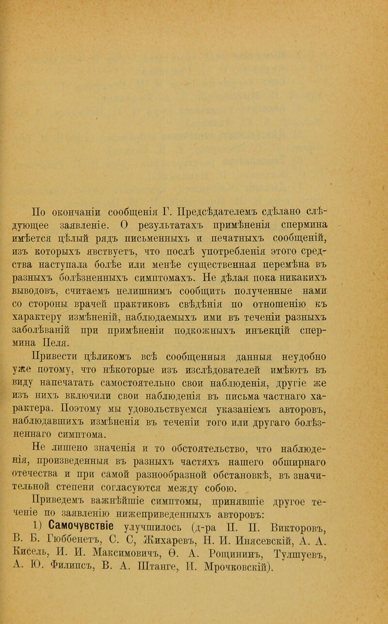 По окончаніи сообщенія Г. Предсѣдателемъ сдѣлано слѣ- дующее заявленіе. О результатахъ примѣненія спермина имѣется цѣлый рядъ письменныхъ и печатныхъ сообщеній, изъ которыхъ явствуетъ, что послѣ употребленія этого сред- ства наступала болѣе или менѣе существенная перемѣна въ разныхъ болѣзненныхъ симптомахъ. Не дѣлая пока никакихъ выводовъ, считаемъ нелишнимъ сообщить полученные нами со стороны врачей практиковъ свѣдѣнія по отношенію къ характеру измѣненій, наблюдаемыхъ ими въ теченіи разныхъ заболѣваній при примѣненіи подкожныхъ инъекцій спер- мина Пеля. Привести цѣликомъ всѣ сообщенныя данныя неудобно улье потому, что нѣкоторые изъ изслѣдователей имѣютъ въ виду напечатать самостоятельно свои наблюденія, другіе же изъ нихъ включили свои наблюденія въ письма частнаго ха- рактера. Поэтому мы удовольствуемся указаніемъ авторовъ, наблюдавшихъ измѣненія въ теченіи того или другаго болѣз- неннаго симптома. Не лишено значенія и то обстоятельство, что наблюде- нія, произведенныя въ разныхъ частяхъ нашего обширнаго отечества и при самой разнообразной обстановкѣ, въ значи- тельной степени согласуются между собою. Приведемъ важнѣйшіе симптомы, принявшіе другое те- чете по заявленію нижеприведенныхъ авторовъ: 1) Саіиочувствіе улучшилось (д-ра П. П. Викторовъ, В. Б. Гюббенетъ, С. С, Жихаревъ, Н. И. Инясевскій, А. А. Кисель, И. И. Максимовичу Ѳ. А. Рощининъ, Тулшуевъ, А. 10. Филипсъ, В. А. Штанге, И. Мрочковскій).