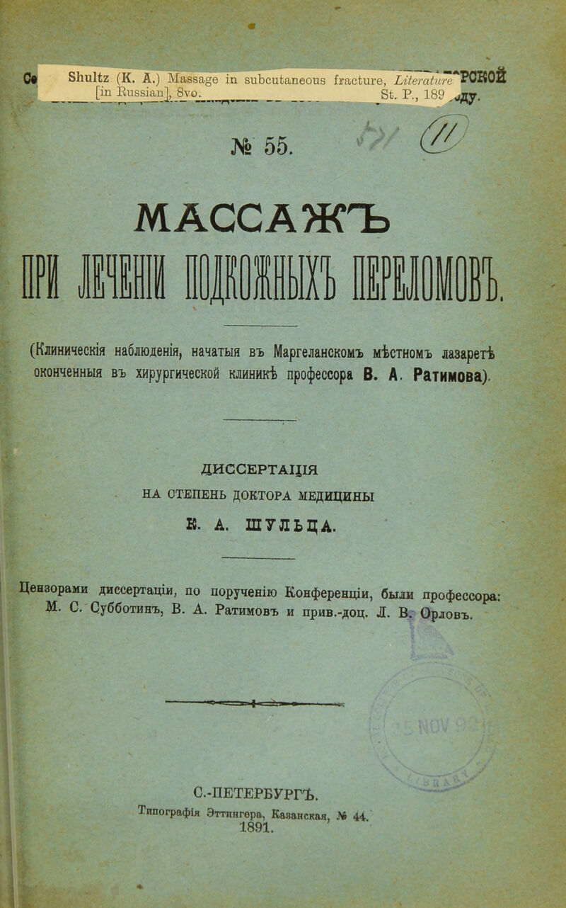 № 55. МАССА ЖЪ (Клиническія наблюденія, начатая въ Маргеланскомъ мѣстномъ лазарегѣ оконченный въ хирургической клиникѣ профессора В. А. Ратимова) ДИССЕРТАЦІЯ НА СТЕПЕНЬ ДОКТОРА МЕДИЦИНЫ К. А. ШУЛЬЦА. Цензорами диссертаціи, по порученію КонференцІи, были профессора: М. С. Субботинъ, В. А. Ратимовъ и прив.-доц. Л. В. Орловъ. С.-ПЕТЕРБУРРЬ. Тппографія Эттннгѳра, Каэанская, № 44 1891.