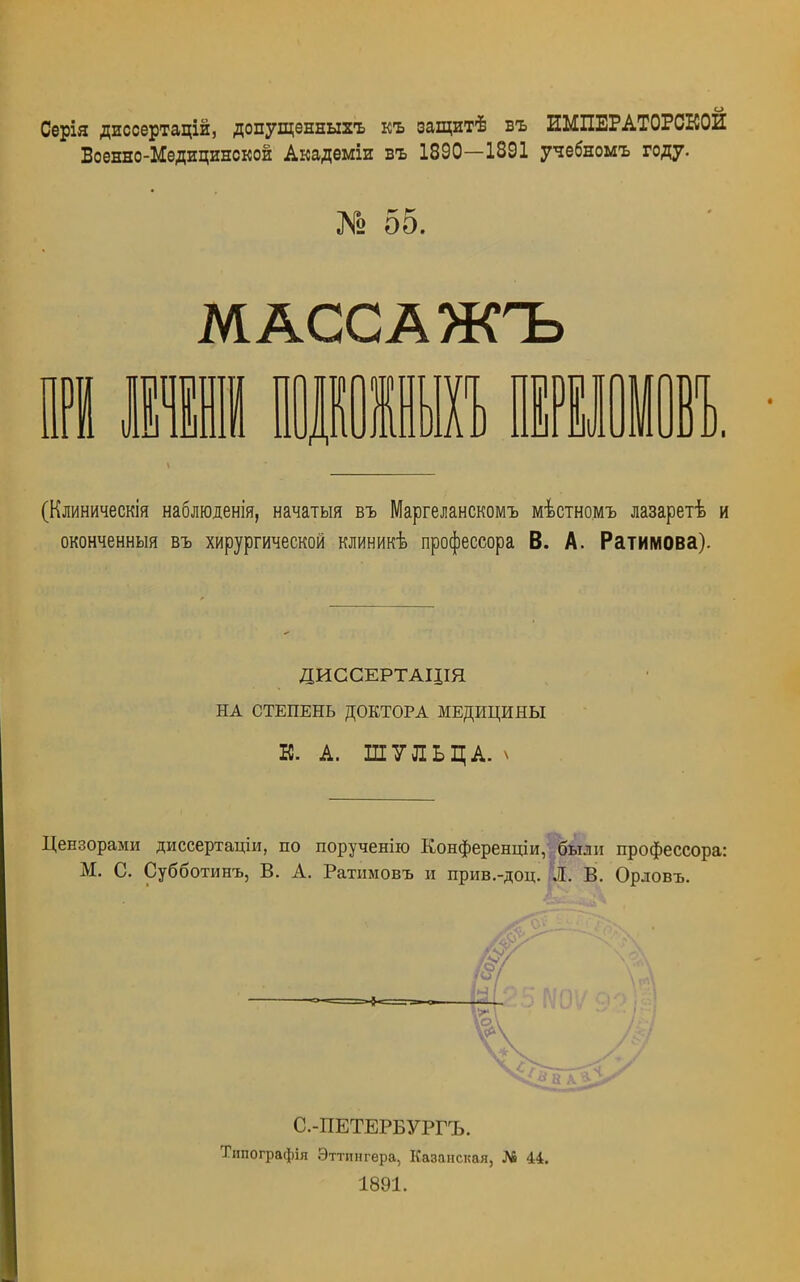 Серія диссертацій, допущенныгь къ защит! въ ИМПЕРАТОРСКОЕ Военно-Медицинской Академіи въ 1890—1891 учебномъ году. № 55. МАССА ЖЪ (Клиническія наблюденія, начатый въ Маргеланскомъ мѣстномъ лазаретѣ и оконченный въ хирургической клиникѣ профессора В. А. Ратимова). ДИССЕРТАДІЯ НА СТЕПЕНЬ ДОКТОРА МЕДИЦИНЫ К. А. ШУЛЬЦА. ѵ Цензорами диссертаціи, по порученію Конференции, были профессора: М. С. Субботинъ, В. А. Ратимовъ и прив.-доц. Л. В. Орловъ. /С С.-ПЕТЕРБУРГЪ. Типографія Эттпнгера, Казанская, № 44. 1891.