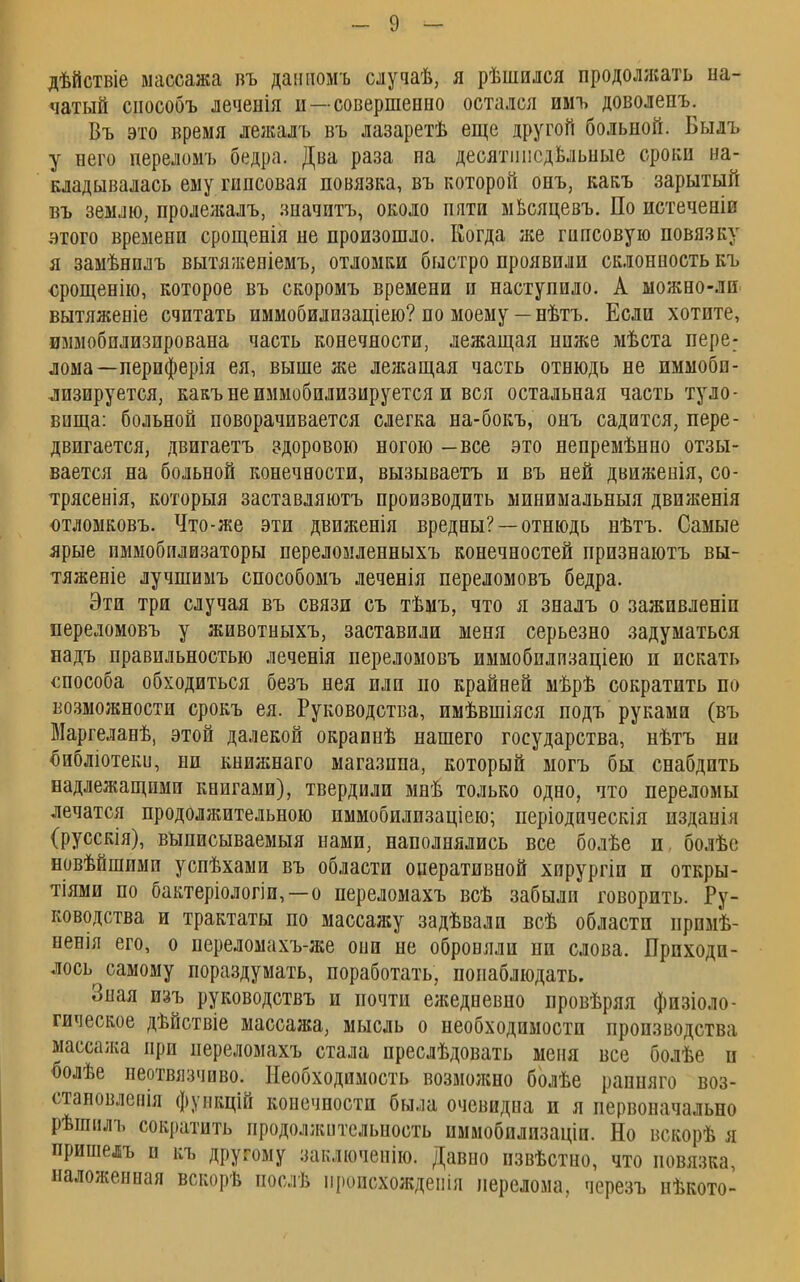 дѣйствіе массажа въ данномъ случаѣ, я рѣшился продолжать на- чатый сиособъ леченія и—совершенно остался имъ доволенъ. Въ это время лежалъ въ лазаретѣ еще другой больной. Былъ у него переломъ бедра. Два раза на десятипедБльные сроки на- кладывалась ему гипсовая повязка, въ которой онъ, какъ зарытый въ землю, пролеліалъ, значить, около пяти мвсяцевъ. По истеченіи этого времени срощенія не произошло. Когда же гипсовую повязку я замѣнплъ вытяжепіемъ, отломки быстро проявили склонность къ срощенію, которое въ скоромъ времени и наступило. А можно-лп вытяженіе считать иммобилизаціею? по моему — нѣтъ. Если хотите, иммобилизирована часть конечности, лежащая нпже мѣста пере: лома—периферія ея, выше же лежащая часть отнюдь не иммобп- лизируется, какъ не иммобилизируется и вся остальная часть туло- вища: больной поворачивается слегка на-бокъ, онъ садится, пере- двигается, двигаетъ здоровою ногою —все это непремѣнно отзы- вается на больной конечности, вызываешь и въ ней движенія, со- трясенія, которыя заставляютъ производить минимальныя движенія отломковъ. Что-же эти движенія вредны? —отнюдь нѣтъ. Самые ярые пммобилизаторы переломленныхъ конечностей признаютъ вы- тяженіе лучшимъ способомъ леченія переломовъ бедра. Эти три случая въ связи съ тѣмъ, что я зналъ о заживленіп переломовъ у животныхъ, заставили меня серьезно задуматься надъ правильностью леченія переломовъ иммобилизаціею п искать способа обходиться безъ нея или по крайней мѣрѣ сократить по возможности срокъ ея. Руководства, имѣвшіяся подъ руками (въ Маргеланѣ, этой далекой окраинѣ нашего государства, нѣтъ ни библіотеки, ни книжнаго магазина, который могъ бы снабдить надлежащими книгами), твердили мнѣ только одно, что переломы лечатся продолжительною иммобилизаціею; періодическія изданія (русскія), выписываемыя нами, наполнялись все болѣе и, болѣс новѣйшими успѣхами въ области оперативной хирургіи и откры- тии по бактеріологіи,—о переломахъ всѣ забыли говорить. Ру- ководства и трактаты по массажу задѣвали всѣ области прпмѣ- ненія его, о переломахъ-же оии не оброеяли ни слова. Приходи- лось самому пораздумать, поработать, понаблюдать. Зная изъ руководствъ и почти ежедневно провѣряя физиоло- гическое дѣйствіе массажа, мысль о необходимости производства массажа при переломахъ стала преслѣдовать меня все болѣе и болѣе неотвязчиво. Необходимость возможно болѣе рапняго воз- становлепія фуикцій конечности была очевидна и я первоначально рѣшіілъ сократить продолжительность иммобилизаціи. Но вскорѣ я пришелъ и къ другому заключеиію. Давно пзвѣстно, что повязка, наложенная вскорѣ послѣ пропсхождеиія перелома, черезъ нѣкото-