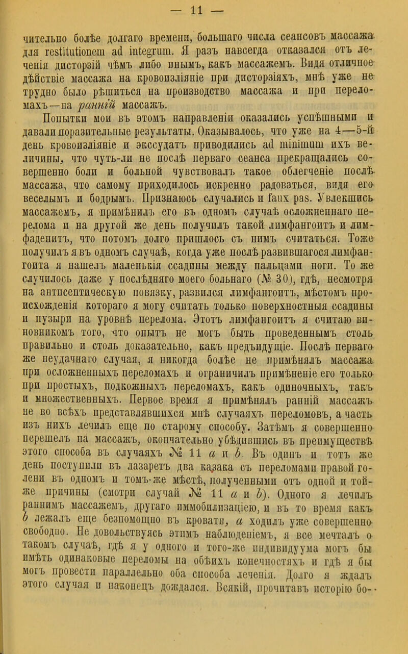 чительно болѣе долгаго времени, болыпаго числа сеансовъ массажа, для гевіііиііопст аа* іпІе§гит. Я разъ навсегда отказался отъ ле- ченія дисторзій чѣмъ либо пнымъ, какъ массажемъ. Видя отличное дѣйствіе массажа на кровоизліяніе при днсторзіяхъ, мнѣ уже не трудно было рѣшиться на производство массажа и при перело- махъ— на ранит массажъ. Попытки мои въ этомъ направленіи оказались успѣшными и давали поразительные результаты. Оказывалось, что уже на 4—5-й день кровоизліяніе и экссудатъ приводились а(1 тіпішиш ихъ ве- личины,, что чуть-ли не послѣ перваго сеанса прекращались со- вершенно боли и больной чувствовалъ такое облегченіе нослѣ- массажа, что самому приходилось искренно радоваться, видя его веселымъ и бодрымъ. Признаюсь случались и іаих раз. Увлекшись массажемъ, я примѣнилъ его въ одаомъ случаѣ осложненнаго пе- релома и на другой же день получилъ такой лимфангоитъ и лим- фаденитъ, что потомъ долго пришлось съ нимъ считаться. Тоже получилъ я въ одномъ случаѣ, когда уже послѣ развившагося лимфан- гоита я нашелъ маленькія ссадины между пальцами ноги. То же случилось даже у послѣдняго моего больнаго (№ 30), гдѣ, несмотря на антисептическую повязку, развился лимфангоитъ, мѣстомъ про- исхожденія котораго я могу считать только поверхностныя ссадины и пузыри на уровнѣ перелома. Этотъ лимфангоитъ я считаю ви- новникомъ того, что опытъ не могъ быть проведеннымъ столь правильно и столь доказательно, какъ предъидущіе. Послѣ перваго же неудачнаго случая, я никогда болѣе не прпмѣнялъ массажа при осложненныхъ переломахъ и ограничилъ примѣненіе его только при простыхъ, подкожныхъ переломахъ, какъ одиночныхъ, такъ и множественныхъ. Первое время я примѣнялъ ранній массажъ не во всѣхъ представлявшихся мнѣ случаяхъ переломовъ, а часть изъ нихъ лечилъ еще по старому способу. Затѣмъ я совершенно перешелъ на массажъ, окончательно убѣдившись въ преимуществ^ этого способа въ случаяхъ «N2 11 а и Ъ. Въ одинъ и тотъ же день поступили въ лазаретъ два казака съ переломами правой го- лени въ одномъ и томъ-же мѣстѣ, полученными отъ одной п той- же причины (смотри случай № 11 а и Ъ). Одного я лечилъ раннимъ массажемъ, другаго иммобилизаціею, и въ то время какъ Ь лежалъ еще безпомощно въ кровати, а ходилъ уже совершенна свободно. Не довольствуясь этимъ наблюденіемъ, я все мечталъ о такомъ случаѣ, гдѣ я у одиого п того-же индивидуума могъ бы имѣть одинаковые переломы па обѣихъ коиечностяхъ п гдѣ я бы могъ провести параллельно оба способа леченія. Долго я ждалъ этого случая и наконецъ дождался. Всякій, прочитавъ псторію бо- •