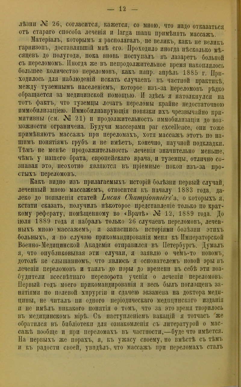 лѣзни № 26, согласится, кажется, со мною, что надо отказаться отъ стараго способа леченія и Іаг^а тапи примѣнять массажъ. Матеріалъ, которымъ я располагалъ, не великъ, какъ не велнкъ гарнизонъ, доставлявшій мнѣ его. Проходило иногда нѣсколько мѣ- сяцевъ до полугода, пока вновь поступалъ въ лазаретъ больпой съ переломомъ. Иногда же въ непродолжительное время накоплялось большее количество переломовъ, какъ нанр. апрѣль 1885 г. При- ходилось для наблюденій искать случаевъ въ частной практикѣ. между туземнымъ населеніемъ, которое взъ-за переломовъ рѣдко обращается за медицинской помощью. И здѣсь я натолкнулся на тотъ фактъ, что туземцы лечатъ переломы крайне недостаточною иммобилизаціею. Иммобилизирующія повязки пхъ чрезвычайно при- митивны (см. № 21) и продолжительность пммобилпзаціи до воз- можности ограничена. Будучи массерами раг ехсеііенсе, они тоже примѣняютъ масеажъ при переломахъ, хотя массажъ этотъ по на- шимъ понятіямъ грубъ и не имѣетъ, конечно, научной подкладки. Тѣмъ не менѣе продолжительность леченія значительно меньше, чѣмъ у нашего брата, европейскаго врача, и туземцы, отлично со- знавая это, неохотно являются въ пріемные покои пзъ-за про- стыхъ переломовъ. Какъ видно изъ прилагаемыхъ исторій болѣзни первый случай, леченный мною массажемъ, относится къ началу 1883 года, да- леко до появленія статей Ъисав СМтріоппгёгёѣ, о іюторыхъ я, кстати сказать, получилъ нѣкоторое представлепіе только по крат- кому реферату, помѣщенному во «Врачѣ» № 12, 1889 года. Ди іюля 1889 года я набралъ только 26 случаевъ переломовъ, лечен- ныхъ мною массажемъ, и запасшись псторіямп болѣзни этпхъ больныхъ, я по случаю прпкомандированія меня къ Императорский Военно-Медицинской Академіи отправился въ Петербурга Думалъ я, что опубликовывая эти случаи, я заявлю о чемъ-то новомъ, дотолѣ не слышанномъ, что явлюсь я основателемъ повой эры въ леченіи переломовъ и таплъ до поры до времени въ себѣ эти воз- будители всесвѣтнаго переворота ученія о леченіп переломовъ. Первый годъ моего прикомандированія я весь былъ поглощенъ за- нятіями по нолевой хпрургіи п сдачею экзамена на доктора меди- цины, не чпталъ ни одного періодпческаго медпцинскаго изданія и не имѣлъ никакого понятія о томъ, что за это время творилось въ медицинскомъ мірѣ. Съ наступлепіемъ вакацій я тотчасъ же обратился въ библіотекп для ознакомленія съ литературой о мас- сажѣ вообще и при переломахъ въ частности,—буде что имѣется. На первыхъ же порахъ, я, къ ужасу своему, но вмѣстѣ съ тѣмъ н къ радости своей, увпдѣлъ, что массажъ при переломахъ сталъ