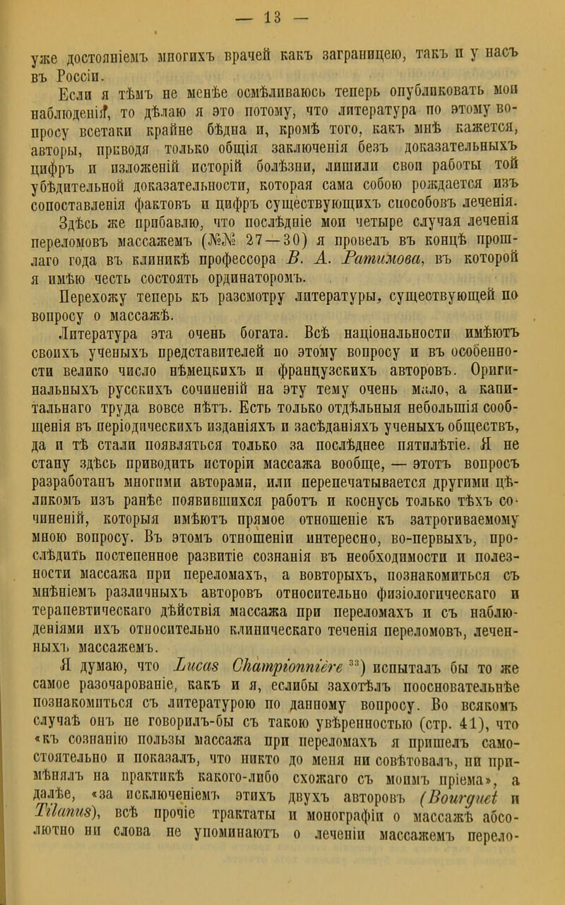 уже достояніемъ мпогихъ врачей какъ заграницею, такъ п у насъ въ Россіи. Если я тѣыъ не ыенѣе осмѣливаюсь теперь опубликовать мои наблюденііТ, то дѣлаю я это потому, что литература по этому во- просу всетаки крайне бѣдна и, кромѣ того, какъ мпѣ кажется, авторы, приводя только общія заключенія безъ доказательныхъ цифръ и пзложеній иоторій болѣзни, лишили своп работы той убѣдительной доказательности, которая сама собою рождается изъ сопоставлеоія фактовъ и цифръ существующихъ сиособовъ леченія. Здѣсь же прибавлю, что послѣдніе мои четыре случая леченія переломовъ массажемъ (№№ 27 — 30) я провелъ въ концѣ прош- лаго года въ клиникѣ профессора В. А. Ратимова, въ которой я имѣю честь состоять ординаторомъ. Перехожу теперь къ разсмотру литературы, существующей по вопросу о массажѣ. Литература эта очень богата. Всѣ національностп имѣютъ свопхъ ученыхъ представителей по этому вопросу и въ особенно- сти велико число нѣмецкихъ и французскихъ авторовъ. Ориги- нальныхъ русскихъ сочиненій на эту тему очень мало, а капи- тальная труда вовсе нѣтъ. Есть только отдѣльныя неболыпія сооб- щенія въ періодическихъ изданіяхъ и засѣданіяхъ ученыхъ обществъ, да и тѣ стали появляться только за послѣднее пятплѣтіе. Я не стану здѣсь приводить исторіи массажа вообще, — этотъ вопросъ разработанъ многими авторами, или перепечатывается другими цѣ- лпкомъ изъ ранѣе появившихся работъ и коснусь только тѣхъ со- чиненій, которыя имѣютъ прямое отношеніе къ затрогиваемому мною вопросу. Въ этомъ отношеніи интересно, во-первыхъ, про- слѣдить постепенное развитіе сознанія въ необходимости и полез- ности массажа при переломахъ, а вовторыхъ, познакомиться съ мнѣніемъ различныхъ авторовъ относительно физіологическаго и терапевтическаго дѣйствія массажа при переломахъ и съ наблю- деніями ихъ относительно клиническаго теченія переломовъ, лечен- ныхъ массажемъ. Я думаю, что Ііисаз Скатргоппгёге 33) испыталъ бы то же самое разочарованіе, какъ и я, еслибы захотѣлъ поосновательнѣе познакомиться съ литературою по данному вопросу. Во всякомъ случаѣ онъ не говорилъ-бы съ такою увѣренностью (стр. 41), что «къ созпанію пользы массажа при переломахъ я пришелъ само- стоятельно и показалъ, что никто до меня ни совѣтовалъ, ни при- мѣнялъ на практикѣ какого-либо схожаго съ мопмъ пріема», а далѣе, «за исключеніемъ этихъ двухъ авторовъ (Воигдиеі и Тііапиз), всѣ прочіе трактаты и монографіи о массажѣ абсо- лютно ни слова не упоминаютъ о леченіи массажемъ перело-