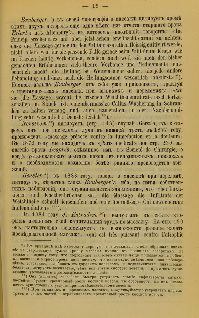 ВгиЬегдег с) въ своей монографіи о массажѣ цитируетъ кромѣ этихъ двухъ авторовъ еще одно мѣсто изъ отчета старшаго врача Шегі\ пзъ АИепЬигё'а, въ которомъ послѣдвій говоритъ: «Іш Ргіпсір сгзсііеіпі 05 пііг аЪег ]еЫ зсіюп ег\ѵііп8сЬі аагаиі т асіііеа, $ШЪ (ііе Ыаззайе §ега(1е іп йен Мііііаіг агагеШеи ПеІ88І§ сиШѵігі \ѵепіе, нісііі аііеіп \ѵеі1 Іііг зіе раззепйе Еаііе ^егасіе Ьеіт МіШаіг іт Кпе^е те іт Ргіейеп паий§ ѵогкоштеп, зопйегп аиеп \ѵеі1 8Іе пасп аеп Ызпег ^етаопіеп ЕгГапгип&ен ѵіеіе іпеиге ѴегЪашіе ипа Мейісатепіе епі- Ъепѵіісіі тасМ, іііе Неііип^ Ьеі \Ѵеііет теііг зісііегѣ аІ8 іеае апйеге ВепашПищ]; ітй сіаги посіі йіе Неііип^всіаиег \ѵе8еиШск аЬкііггі» *). Немного дальше ВгиЬегдег отъ себя уже прибавляетъ, трактуя о преимуществахъ массажа при вывихахъ и переломахъ: «\ѵо зіе (сііе Мазза^е) 80\ѵоЫ Ше Мзспен \ѴеіспШеіІ8ІпШігаіе газси гогіяіі- зспаіТеп іт Віашіе ізі, еіпе ііЬегта88І§е Са11и8-\Ѵиспегіт§ ііі 8спгап- кеп 2іі Ьаііеп ѵегта§ ипа! аисп патепШсЪ. іп йег КаспЪеІіаші- 1ип§ 8еЬг \ѵезепШс1іе Біепзіе іеізіеі**). Шгзігот і3) цитируетъ (стр. 148) случай 6ег8І'а, въ кото- ромъ онъ при переломѣ луча въ нижней трети въ 1877 году, производилъ «ша88а§е ргбсосе сопіге 1а ішпеГаЫіоп еі 1а йоиіеиг». Въ 1879 году мы находимъ въ «Рагіз іпейісаЬ на стр. 230 за- явленіе врача БезрЫз, сдѣланное имъ въ 8осіеіе сіе СЬіпіг§іе, о вредѣ установлевнаго долгаго покоя въ неподвижныхъ повязкахъ и о необходимости возможно болѣе ранняго производства дви- женій. Веизіег 4) въ 1883 году, говоря о массажѣ при переломѣ, цитируетъ, вѣроятно, слова ВгиЬегдег'а, ибо, не имѣя собствен- ныхъ нэблюденій, онъ ограничивается заявленіемъ, что «Ьеі Ідіха- ііопеп ип<1 КпосЬепЬгіісІіеп 80І1 <ііе Мазза^е аіе ІпШігаіе (Іег 'ѴѴеісІіІпеіІе зсііпеіі і'ог8сЬа(Геп ип<1 еіне йЬеппаз8І°е Са11и8\ѵис1іепш° Ьіпіепаппаііеп» ***), Въ 1884 году Л. ЕзігасЫге 16) выпустилъ въ свѣтъ вто- рымъ изданіемъ свой капитальный трудъ по массажу. На стр. 190 онъ настоятельно рекомендуетъ по возможности раньше начать послѣдовательный массажъ, <^пі езі ігёз ршззапі сопіге Гаігоріііс *) Въ прпнципѣ мнѣ кажется теперь уже желательпымъ, чтобы обращали внима- яіе на старательпую культипировку массажа имепно въ военныхъ лаэаретахъ, пе только по одному тому, что подходящіе для этого случаи чаще попадаются въ войскѣ въ военное и мирпое время, но и потому, что массажъ, по имѣющимся пока наблюде- ніямъ, устраняетъ надобность въ дорогихъ повяэкахъ и мсдикаментахъ, значительно {іолѣе гарантируетъ важивленіс, чвмъ всѣ другіе способы лечепія, и прп этомъ суще- ственно урѣвываетъ продолжительность лечепіп. *) Онъ (массажъ) способспъ быстро устранить свѣжіе ппфильтраты мягкихъ частей и обуздать чрезмврпый ростъ костной мозоли, пъ особенности же онъ оказы- ваешь существенный услуги при послѣдопатЦьномъ лечепіи. При вывихахъ и переломахъ массажъ, юворятъ, быстро устраняетъ нпфиль- тратъ мягкихъ частей и ограпичиваетъ чрезмѣрпый ростъ костной моволп.