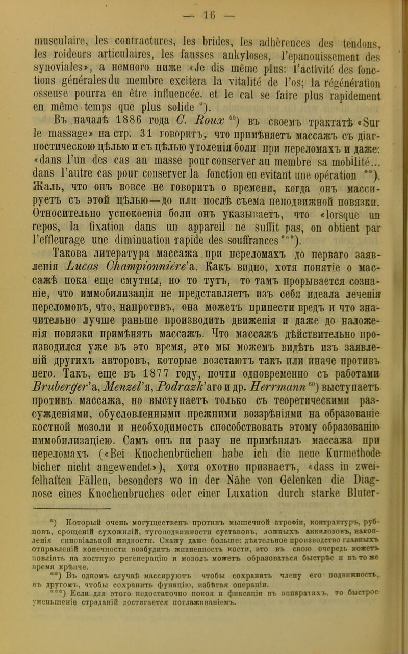 — 18 — ншзсиіаіге, Іез шкеяШщ Іез Ьгісіез, Іез асіііегепсез сіек Іешіопз, Іез гоісіеигз агіісиіаігез, Іез іаиззез апкуіозез, Гераноиіззешепі аез' зупоѵіаіез», а немного ниже «,1е (Ііз тёте ріиз: 1'асііѵііе (Іез іопс- Ііопз ёёпегаіезаи тетЬге ехсііега ]а ѵііаШб (1е Гоз; 1а гец<т6гайоп оззеше роигга еп біге іпПиепсёе. еі 1е саі зе Гаіге ріиз гарісіетеоі еп тёте істрз яие ріиз зоШіе Въ началѣ 1886 года С. Коих 4Э) въ своемъ трактатѣ «8иг 1е тазза^е» на стр. 31 говорить, что примѣняетъ массажъ съ ^аг- ностическою цѣлью и съ цѣлыо утоленія боли при переломахъ и даже: «(Іапз Гші сіез саз ап шаззе роигсонзегѵег аи тетЬге за тоЫШ<\.. аапз Гаіііге саз роиг сопзегѵег 1а Гопсііоп еп еѵііапі шіе орбгаііоп **). Жаль, что онъ вовсе не говорить о времени, когда онъ массп- руетъ съ этой цѣлью—до или послѣ сьема неподвижной повязки. Относительно успокоенія боли онъ указыпаетъ, что «Іогзяие ил героз, 1а ііхайоп йапз ип аррагеіі пе зиіШ раз, оп оМіепІ раг ГеДОеига^е ипе сіітіпиаііоп гарМе (Іез зоийгапсез ***). Такова литература массажа при переломахъ до перваго заяв- ленія Ііисаз СЬатргоптеге'а. Еакъ видно, хотя понятіе о мас- сажѣ пока еще смутны, но то тутъ, то тамъ прорывается созна- ние, что иммобилизація не представляетъ изъ себя идеала леченія переломовъ, что, напротивъ, она можетъ принести вредъ и что зна- чительно лучше раньше производить движенія и даже до наложе- нія повязки примѣнять массажъ. Что массажъ дѣйствптельно про- изводился уже въ это время, это мы можемъ видѣть изъ заявле- ній другихъ авторовъ, которые возстаютъ такъ пли иначе протпвъ него. Такъ, еще въ 187 7 году, почти одновременно съ работами ВгиЬег^ег'а,, МепяеГя, Росігаг&ато и др. Неггтапп60) выступаетъ противъ массажа, но выступаетъ только съ теоретическими раз- суждевіями, обусловленными прежними воззрѣніямп на образованіе костной мозоли и необходимость способствовать этому образованію иммобилизаціею. Самъ онъ ни разу не примѣняль массажа при переломахъ («Веі Кпоспепогііспеп пэЬе ісіі (Ііе пене Киппеііюае Ьіспег шсМ ап^еѵѵепаеі»), хотя охотно прпзнаетъ, «(Іазз іп гѵгеі- Геіпайеп Раііеп, Ьезопсіегз \ѵо іп аег Капе ѵоп беіепкеп ше Біа§- позе еіпез КпоспепЬгиспез оиег еіпсг Ьихаііоп аигсЬ зіагке Віиіег- *) Который очень могуществепъ протнпъ мышечной птрофіп, контраптуръ. руб- довъ, срощсній сухожилій, тугоподвіглшостп суставовъ, ложныхъ анкплозовъ, накоп- ления снновіадьной жидкости. Скажу даже больше: двятельное производство главныхъ отправлепій конечности возбудить жпзнеппость костп, это въ свою очередь можетъ повліять пд костпую регепераціго и мозоль можетъ образоваться быстрѣе и вътоже время крѣнче. **) Въ одпомъ случаѣ массируготъ чтобы сохранить члену его подвижность, пъ другомъ, чтобы сохранить функціго, пзбѣгая операніп. ***) Если для этого недостаточно покоя и фиксаціп въ пппараіахъ. то быстрое умсныпепіе страдапій достигается поглажпваніемъ.