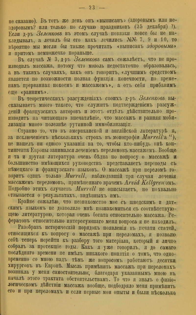 не сказано). Вътотъ же день онъ «выписанъ> (здоровымъ или не- здоровымъ? или только по случаю праздниковъ (25 декабря) ?). Если д-ръ Зеленковъ въ этомъ случаѣ повязки вовсе бы не на- кладывал!, а лечилъ бы его какъ лечились №«№ 7, 9 и 10, то вѣроятно мы могли бы также прочитать «выписанъ здоровымъ* и прптомъ немножечко пораньше. Въ случаѣ № 3, д-ръ Зеленковъ самъ сожалѣетъ, что не про- изводилъ массажа, потому что мозоль недостаточно образовалась, а въ такихъ случаяхъ, какъ онъ говоритъ, «лучшимъ средствомъ является по возможности полная функція конечности, по време- намъ прерванная покоемъ и массажемъ», а отъ себя прибавимъ еще «раннимъ». Въ теоретическихъ разсужденіяхъ своихъ д-ръ Зеленковъ вы- сказываетъ много такого, что служитъ подтвержденіемъ разсуж- деній французскихъ авторовъ и этотъ отдѣлъ действительно про- изводить на читающаго впечатлѣніе, что массажъ и ранняя моби- лизація много полезнѣе рутинной иммобилизаціп. Странно то, что въ американской и англійской лнтературѣ я, за исключеніемъ нѣсколькихъ строкъ въ монографіи МжгеІУъ 41), не нашелъ ни одного указанія на то, чтобы кто-нибудь внѣ кон- тингента Европы занимался леченіемъ переломовъ массажемъ. Вообще и та и другая литература очень бѣдна по вопросу о массажѣ и большинство имѣющпхся руководствъ представляетъ переводы съ пѣмецкаго и французскаго языковъ. О массажѣ при переломѣ го- воритъ одинъ только Миггеіі, наблюдавшій три случая леченія массажемъ переломовъ, прпмѣненнаго врачемъ Агѵісі КеЩгеіѵожъ. Подробно этихъ случаевъ Миггеіі не описываетъ, но похвально отзывается о результатахъ, видѣнныхъ имъ. Ерайне сожалѣю, что незнакомство мое съ шведскимъ и дат- скимъ языкомъ не дозволило мнѣ познакомиться съ соотвѣтствую- щею литературою, которая очень богата относительно массажа. Ре- фератовъ относительно интересуюшаго меня вопроса я не находилъ. Разобравъ историческій порядокъ появленія въ печати статей, относящихся къ вопросу о массажѣ при переломахъ, я позволю себѣ теперь перейти къ разбору того матеріала, который я лично собралъ за протекшіе годы. Какъ я уже говорилъ, я до самаго послѣдняго времени не имѣлъ никакого попятія о томъ, что одно- временно со мною надъ тѣмъ же вопросомъ работаютъ десятки хирурговъ въ Евронѣ. Мысль прииѣнить массажъ при перелоиахъ возникла у меня самостоятельно; благодаря указаннымъ мною въ началѣ этого трактата обстоятельствам!-. То что я зналъ о физіо- логическомъ дѣйствіи массажа вообще, подбодряло меня прпмѣнить его и при переломахъ и если первые мои опыты и были нѣсколько