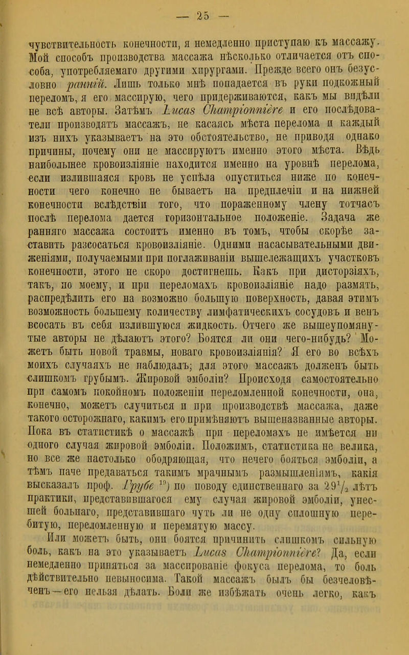 чувствительность конечности, я немедленно приступаю къ массажу. Мой способъ производства массажа нѣсколько отличается отъ спо- соба, употребляемаго другими хирургами. Прежде всего онъ безус- ловно решит. Лишь только мнѣ попадается въ руки подкожный переломъ, я его массирую, чего придерживаются, какъ мы впдѣли не всѣ авторы. Затѣмъ Іисаз Сіштргоппгёге и его нослѣдова- тели производятъ массажъ, не касаясь мѣста перелома и каждый изъ нихъ указываешь на это обстоятельство, не приводя однако причины, почему они не массируютъ именно этого мѣста. Вѣдь наибольшее кровоизліяніе находится именно на уровнѣ перелома, если излившаяся кровь не успѣла опуститься ниже по конеч- ности чего конечно не бываетъ на предплечіи и на нижней конечности вслѣдствіи того, что пораженному члену тотчасъ послѣ перелома дается горизонтальное положеніе. Задача же ранняго массажа состоитъ именно въ томъ, чтобы скорѣе за- ставить разеосаться кровоизліяніе. Одними насасывательными дви- женіями, получаемыми при поглаживаніи вышележащихъ участковъ конечности, этого не скоро достигнешь. Какъ при дисторзіяхъ, такъ, по моему, и при переломахъ кровоизліяніе надо размять, распределить его на возможно большую поверхность, давая этемъ возможность большему количеству лимфатическихъ сосудовъ и венъ всосать въ себя излившуюся жидкость. Отчего же вышеупомяну- тые авторы не дѣлаютъ этого? Боятся ли они чего-нибудь? ' Мо- жетъ быть новой травмы, новаго кровоизліянія? Я его во всѣхъ моихъ случаяхъ не паблюдалъ; для этого массажъ долженъ быть слишкомъ грубымъ. Жировой эмболіи? Происходя самостоятельно при самомъ покойномъ положеніп переломленной конечности, она, конечно, можетъ случиться и при производствѣ массажа, даже такого осторожнаго, какимъ его примѣняютъ вышеназванные авторы. Пока въ статистикѣ о массажѣ прп переломахъ не пмѣется ни одного случая жировой эмболіи. Положимъ, статистика не велика, но все же настолько ободряющая, что нечего бояться эмболіп, а тѣмъ паче предаваться такимъ мрачнымъ размышленіямъ, какія высказалъ проф. Грубе 19) по поводу единственнаго за 297а лѣтъ практики, представввшагося ему случая жировой эмболіи, унес- шей больнаго, представившаго чуть ли не одну сплошную пере- битую, переломленную и перемятую массу. Или можетъ быть, они боятся причинить слишкомъ сильную боль, какъ на это указываетъ Ьисаз СЫтріоппигеІ Да, если немедленно приняться за массированіе фокуса перелома, то боль дѣйствительно невыносима. Такой массажъ былъ бы безчеловѣ- ченъ —его нельзя дѣлать. Боли же избѣжать очень легко, какъ