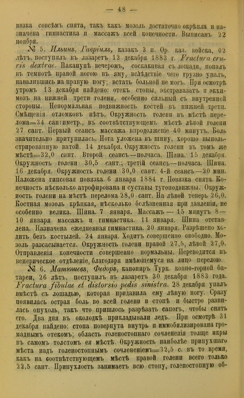 I вязка совсѣмъ снята, такъ какъ мозоль достаточно окрѣпла и на- значена гимнастика и массажъ всей конечности. Выписанъ 22 ноября. «N3 5. Илъит, Гавріилъ, казакъ 3 п. Ор. каз. войска, 02 .іѣтъ, посту пи лъ въ лазаретъ 12 декабря 1883 г. Жгасіига сги- Щ8 йехігае. Наканунѣ вечеромъ, соскакивая съ лошади, попалъ въ темнотѣ правой ногою въ яму, вслѣдствіе чего грузно упалъ, навалившись на правую ногу; встать больной не могъ. При осмотрѣ утромъ 13 декабря найдено: отекъ стопы, зкстравазатъ и зкхп- мозъ на нижней трети голени, особенно сильный съ внутренней стороны. Ненормальная подвижность костей въ нижней трети. Смѣщенія отломковъ нѣтъ. Окружность голени въ мѣстѣ пере- лома=34 сантиметр., въ соотвѣтствующемъ мѣстѣ лѣвой голени 27 сант. Первый сеансъ массажа внродолженіе 40 минутъ. Боль значительно притупилась. Нога уложена въ шину, хорошо выполь- стрированную ватой. 14 декабря. Окружность голени въ томъ же мѣстѣ=32,0 сант. Второй сеансъ—полчаса. Шина. 15 декабря. Окружность голени 30,5 сант.; третій сеансъ—полчаса. Шина. 16 декабря. Окружность голени 30,0 сант. 4-й сеансъ —20 мин. Наложена гипсовая повязка. 6 января 1884 г. Повязка снята. Ео- нечность нѣсколько атрофирована и суставы тугоподвижны. Окруж- ность голени на мѣстѣ перелома 28,0 сант. На лѣвой теперь 26,0. Костная мозоль крѣпкая, нѣсколько болѣзненная при давленіи, не особенно велика. Шина. 7 января. Массажъ—15 минутъ 8 — 10 января массажъ и гимнастика. 11 января. Шина отстав- лена. Назначена ежедневная гимнастика. 20 января. Разрѣшепо хо- дить безъ костылей. 24 января. Ходитъ совершенно свободно. Мо- золь разсасывается. Окружность голени правой 27,5, лѣвой 27,0. Отправленія конечности совершенно нормальны. Переводится въ венерическое отдѣленіе, благодаря имѣющемуся на лицо перелою. № 6. Матюшевъ, Федоре, канониръ Турк. конно-горной ба- тареи, 26 лѣтъ, поступилъ въ лазаретъ 30 декабря 1883 года. Ргасіига /іЬиІае еі йівіогзіо рейіз зтШга. 28 декабря уналъ вмѣстѣ съ лошадью, которая придавила ему лѣвую ногу. Сразу появилась острая боль во всей голени и стопѣ и быстро разви- лась опухоль, такъ что пришлось разрѣзать сапогъ, чтобы снять его. Два дня въ околодкѣ прикладывали ледъ. При осмотрѣ 31 декабря найдено: стопа повернута внутрь и иммобилпзирована гро- маднымъ отекомъ; область голеностопнаго сочлененія толще икры въ самомъ толстомъ ея мѣстѣ. Окружность наиболѣе прииухшаго мѣста надъ голеностопнымъ сочлененіемъ=32,5 с. въ то время, какъ на соотвѣтствующемъ мѣстѣ правой голени всего только 22,5 сант. Припухлость занимаетъ всю стопу, голеностопную об-