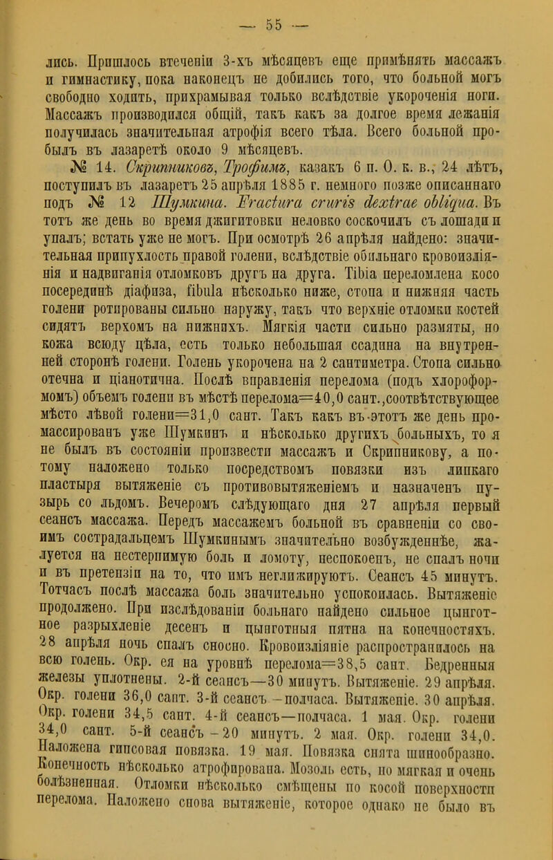 лпсь. Прошлось втеченіи 3-хъ мѣсяцевъ еще примѣнять массажъ и гимнастику, пока наконецъ не добились того, что больной могъ свободно ходить, прихрамывая только вслѣдствіе укороченія ноги. Массажъ производился общій, такъ какъ за долгое время лежанія получилась значительная атрофія всего тѣла. Всего больной про- былъ въ лазаретѣ около 9 мѣсяцевъ. «N5 14. Скрипниковъ, Трофимъ, казакъ 6 п. О. к. в., 24 лѣтъ, поступилъ въ лазаретъ 25 апрѣля 1885 г. немного позже описаннаго подъ № 12 Шумкина. Егасіига сгиггз йехігае оЫщиа. Въ тотъ же день во время джигитовки неловко соскочилъ съ лошади и упалъ; встать уже не могъ. При осмотрѣ 26 апрѣля найдено: значи- тельная припухлость правой голени, вслѣдствіе обильнаго кровоизлія- нія и надвиганія отломковъ другъ на друга. ТіЬіа переломлена косо посередонѣ діафиза, ГіЬиІа нѣсколько ниже, стопа и нижняя часть голени ротированы сильно наружу, такъ что верхніе отломки костей сидятъ верхомъ на нижнихъ. Мягкія части сильно размяты, но кожа всюду цѣла, есть только небольшая ссадина на внутрен- ней сторонѣ голени. Голень укорочена на 2 сантиметра. Стопа сильно отечна и ціанотична. Послѣ вправленія перелома (подъ хлорофор- момъ) объемъ голени въ мѣстѣ перелома=40,0 сант.,соотвѣтствующее мѣсто лѣвой голени=31,0 сант. Такъ какъ въ-этотъ же день про- массировавъ уже Шумкинъ и нѣсколько другихъ чбольныхъ, то я не былъ въ состояніи произвести массажъ и Скрипникову, а по- тому наложено только посредствомъ повязки изъ липкаго пластыря вытяженіе съ противовытяженіемъ и назначенъ пу- зырь со льдомъ. Вечеромъ слѣдующаго дня 27 апрѣля первый сеансъ массажа. Передъ массажемъ больной въ сравненіи со сво- имъ сострадальцемъ Шумкинымъ значительно возбужденнѣе, жа- луется на нестерпимую боль и ломоту, неспокоенъ, не спалъ ночи и въ претепзіп на то, что имъ неглижируютъ. Сеансъ 45 мпнутъ. Тотчасъ послѣ массажа боль значительно успокоилась. Вытяженіе продолжено. При изслѣдованіи больнаго найдено сильное цынгот- ное разрыхлевіе десенъ и цынготиыя пятна на конечностяхъ. 28 апрѣля ночь спалъ сносно. Кровоизліяніе распространилось на всю голень. Окр. ея на уровнѣ перелома=38,5 сант. Бедренныя железы уплотнены. 2-й сеансъ—30 мииутъ. Вытяженіе. 29апрѣля. Окр. голени 36,0 сапт. 3-й сеансъ -полчаса. Вытяженіе. 30 апрѣля. Окр. голени 34,5 сант. 4-й сеансъ—полчаса. 1 мая. Окр. голени 34,0 сант. 5-й сеансъ-20 минутъ. 2 мая. Окр. голени 34,0. Наложена гипсовая повязка. 19 мая. Повязка снята шинообразно. Конечность вѣсколько атрофирована. Мозоль есть, но мягкая и очень болѣзненная. Отломки нѣсколько смѣщены по косой поверхностп перелома. Наложено снова вытяженіе, которое однако не было въ