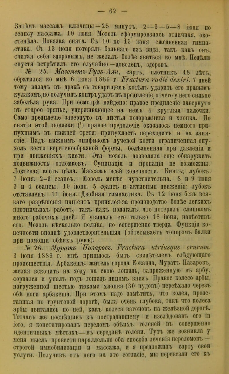 Затѣмъ ыассажъ ключицы —25 мипутъ. 2—3 — 5—8 іюия по сеансу массажа. 10 іюня. Мозоль сформировалась отличная, око- стенѣла. Повязка снята. Съ 10 по 13 іюня ежедневная гимна- .стика. Съ 13 іюня потерялъ больнаго изъ вида, такъ какъ онъ, считая себя здоровымъ, не желалъ болѣе явиться ко мнѣ. Недѣлю спустя встрѣтилъ его случайно — доволенъ, здоровъ. № 25. Магометъ-Рузъ-Али, сартъ, плотнпкъ 48 лѣтъ, обратился ко мнѣ 6 іюня 1889 г. Жгасіига гаАъі йехігі. 7 дней тому назадъ въ дракѣ съ товарищемъ хотѣлъ ударить его правымъ кулакомъ,но получилъ контръударъ въ предплечіе, отчего у иего сильно заболѣла рука. При осмотрѣ найдено: правое предплечіе завернуто въ старое тряпье, удерживающее на немъ 4 круглыя палочки. Само предплечіе завернуто въ листья подорожиика и хлопка. По снятіи этой повязки (!) правое предплечіе оказалось немного при- пухшимъ въ нижней трети; припухлость переходитъ и на запя- стіе. Надъ нижнпмъ эпифизомъ лучевой кости ограниченная опу- холь кости веретенообразной формы, болѣзненная при давленіи и при движеніяхъ кисти. Эта мозоль дозволяла еще обнаружить подвижность отломковъ. Супинація и пронація не возможны. Локтевая кость цѣла. Массажъ всей конечности. Бинтъ; лубокъ. 7 іюня. 2-й сеансъ. Мозоль менѣе чувствительна. 8 и 9 іюня 3 и 4 сеансы. 10 іюня. 5 сеансъ и активный движенія; лубокъ отставленъ. 11 іюня. Двойная гимнастика. Съ 12 іюня безъ вся- каго разрѣшенія паціентъ принялся за производство болѣе легкихъ илотничьихъ работъ, такъ Какъ полагалъ, что потерялъ слишкоыъ много рабочпхъ дней. Я увидалъ его только 18 іюня, навѣстпвъ его. Мозоль нѣсколько велика, но совершенно тверда. Функціп ко- нечности вполнѣ удовлетворительныя (обтесываетъ топоромъ балки при помощи обѣихъ рукъ). № 26. Муратъ Назаровъ. Тгасіига иіггіщие сгигит. 3 іюня 1889 г. мнѣ пришлось быть свпдѣтелемъ слѣдующаго происшествія. Арбакешъ, житель города Коканда, Муратъ Назаровъ, желая вскочить на ходу на свою лошадь, запряженную въ арбу, сорвался и упалъ подъ лошадь лицомъ впизъ. Правое колесо арбы, нагруженной шестью тюками хлопка (30 пудовъ) переѣхало черезъ обѣ ноги арбакеша. При втомъ надо замѣтить, что колея, проле- гавшая по грунтовой дорогѣ, была очень глубока, такъ что колеса арбы двигались по ней, какъ колеса вагоновъ па желѣзной дорогѣ. Тотчасъ же поспѣшивъ къ пострадавшему и изслѣдовавъ его іп Того, я констатировалъ переломъ обѣихъ голеней въ совершенно идентичныхъ мѣстахъ—въ середпнѣ голени. Туп. же возникла у меня мысль провести параллельно оба способа леченія переломовъ — строгой иммобилизаціп и массажа, и я предложилъ сарту свои услуги. Получивъ отъ него на это согласіе, мы перевезли его къ