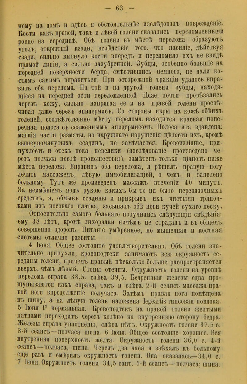 нему на домъ и здѣсь я обстоятельнѣе изслѣдовалъ повреждеіііе. Кости какъ правой, такъ и лѣвой голени оказались иереломлевными ровно на серединѣ. Обѣ голени въ ыѣстѣ перелома образуютъ уголъ, открытый кзади, вслѣдствіе того, что насиліе, дѣйствуя сзади, сильно выгнуло кости впередъ и переломило пхъ не ввидѣ прямой лииіп, а сильно зазубренной. Зубцы, особенно болыпіе на передней поверхности берца, смѣстившись немного, не дали ко- стямъ самимъ вправиться. При осторожной тракціи удалось впра- вить оба перелома. На той и на другой голени зубцы, находя- щіеся на передней оСти переломленной ііЬіае, почти прорѣзались черезъ кожу, сильно напрягая ее и на правой голени просвѣ- чпвая даже черезъ эпидермисъ. Со стороны икры на кожѣ обѣихъ голеней, соотвѣтственно мѣсту перелома, находится красная попе- речная полоса съ ссаженнымъ эпидермисомъ. Полоса эта вдавлена; мягкія части размяты, но наружнаго нарушенія цѣлости ихъ, кромѣ вышеупомянутыхъ ссадинъ, не замѣчается. Кровоизліяніе, при- пухлость и отекъ пока невелики (изслѣдованіе произведено че- резъ полчаса послѣ происшествіяі, замѣтенъ только ціанозъ ниже мѣста перелома. Вправивъ оба перелома, я рѣшилъ правую ногу лечить массажемъ, лѣвую иммобилизаціей, о чемъ и заявлено больному. Тутъ же произведенъ массажъ втеченіи 40 мпнутъ. За неимѣніемъ подъ рукою какихъ бы то ни было перевязочныхъ средствъ, я, обмывъ ссадины и прикрывъ ихъ чистымп тряпоч- ками изъ носоваго платка, засыпалъ обѣ ноги кучей сухаго песку. Относительно самого больнаго получились слѣдующія свѣдѣнія: ему 38 лѣтъ, кромѣ лихорадки ничѣмъ не страдалъ и въ общемъ совершенно здоровъ. Питаніе умѣренное, но мышечная и костная системы отлично развиты. 4 Іюня. Общее состояніе удовлетворительно. Обѣ голени зна- чительно припухли; кровоподтеки занимаютъ всю окружность се- редины голени, причемъ правый нѣсколько больше распространяется вверхъ, чѣмъ лѣвыО. Стопы отечны. Окружность голени на уровнѣ перелома справа 38,5, слѣва 39,5. Бедренныя железы едва про- щупываются какъ справа, такъ и слѣва. 2-й сеансъ массажа пра- вой ноги впродолженіе получаса. Затѣмъ правая нога помѣщена въ шину, а на лѣвую голень наложена Іе^еагііз гипсовая повязка. 5 Іюня і° нормальная. Кровоподтекъ на правой голени желтыми пятнами переходитъ черезъ колѣно па внутреннюю сторону бедра. Железы справа уплотнены, слѣва нѣтъ. Окружность голени 37,5 с. 3-й сеансъ—полчаса шипа. 6 Іюня. Общее состояще хорошее. Вся внутренняя поверхность желта. Окружность голени 36,0 с. 4-й сеансъ—полчаса, шина. Черезъ два часа я заѣхалъ къ больному еще разъ и смѣрилъ окружность голени. Она оказалась=34,0 с. 7 Іюня. Окружность голени 34,5 сайт. 5-й сеансъ—полчаса; шина.