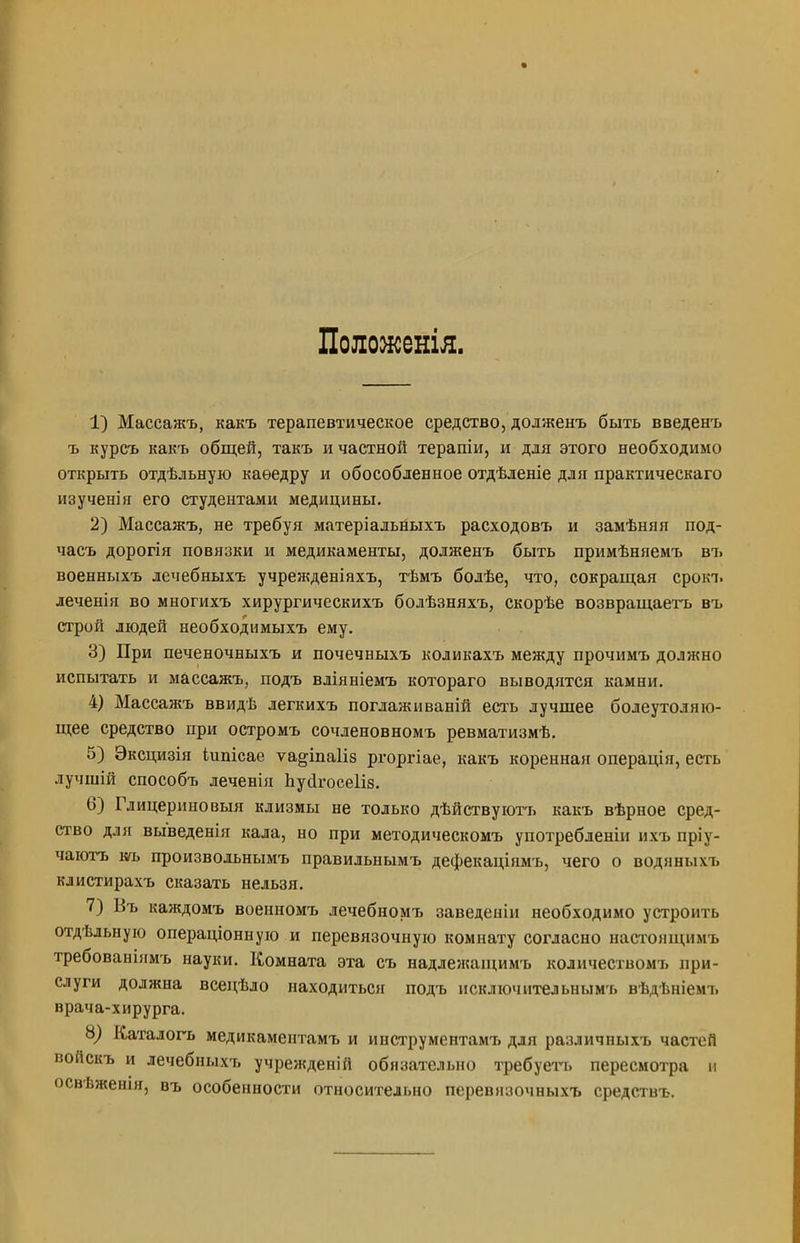 Полоясенія. 1) Массажъ, какъ терапевтическое средство, долженъ быть введенъ ъ курсъ какъ общей, такъ и частной терапіи, и для этого необходимо открыть отдѣльную каѳедру и обособленное отдѣленіе для практическаго изученія его студентами медицины. 2) Массажъ, не требуя матеріальныхъ расходовъ и замѣняя под- часъ дорогія повязки и медикаменты, долженъ быть примѣняемъ въ военныхъ лечебныхъ учрежденіяхъ, тѣмъ бодѣе, что, сокращая срокъ леченія во многихъ хирургическихъ болѣзняхъ, скорѣе возвращаетъ въ строй людей необходимыхъ ему. 3) При печеночныхъ и почечныхъ коликахъ между прочимъ должно испытать и массажъ, подъ вліяніемъ котораго выводятся камни. 4) Массажъ ввидѣ легкихъ поглаживаній есть лучшее болеутоляю- щее средство при остромъ сочденовномъ ревматизмѣ. 5) Эксцизія іипісае ѵа§;іпа1із ргоргіае, какъ коренная операція, есть лучшій способъ леченія Ьусігосеііз. 6) Глицериновый клизмы не только дѣйствуютъ какъ вѣрное сред- ство для выведенія кала, но при методическомъ употребленіи ихъ пріу- чаютъ т> произвольнымъ правильнымъ дефекацінмъ, чего о воднныхъ клистирахъ сказать нельзя. 7) Въ каждомъ военномъ лечебномъ заведеніи необходимо устроить отдѣльную операціонную и перевязочную комнату согласно настонщимъ требованіямъ науки. Комната эта съ надлежащимъ количеством!, при- слуги должна всецѣло находиться подъ нсключительнымъ вѣдѣніемъ врача-хирурга. о) Каталогъ медикаментамъ и инструментамъ для различныхъ частей войскъ и лечебныхъ учрежденій обязательно требует, пересмотра и освѣженія, въ особенности относительно перевизочныхъ средствъ.