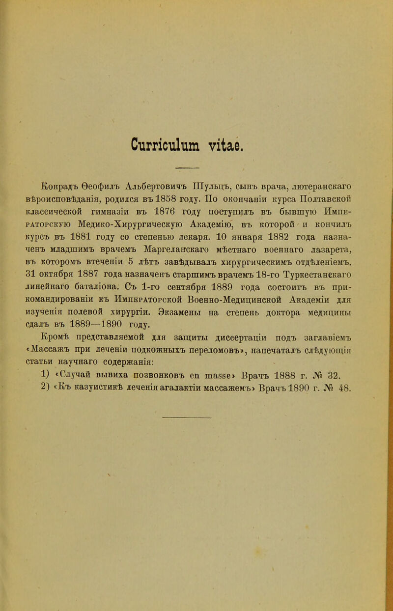 Сиггісиішп ѵііае. Конрадъ Ѳеофидъ Альбертовичъ Шульцъ, сынъ врача, лютеранскаго вѣроисповѣданія, родился въ 1858 году. По окончаніи курса Полтавской классической гимназіи въ 1876 году поступилъ въ бывшую Импе- раторскую Медико-Хирургическую Академію, въ которой и кончилъ курсъ въ 1881 году со степенью лекаря. 10 января 1882 года назна- ченъ младшимъ врачемъ Маргеланскаго мѣстнаго военнаго лазарета, въ которомъ втеченіи 5 лѣтъ завѣдывалъ хирургическимъ отдѣленіемъ. 31 октября 1887 года назначенъ старшимъ врачемъ 18-го Туркестанскаго линейнаго баталіона. Съ 1-го сентября 1889 года состоитъ въ при» командированіи къ Императорской Военно-Медицинской Академіи для изученія полевой хирургіи. Экзамены на степень доктора медицины сдалъ въ 1889—1890 году. Кромѣ представляемой для защиты диссертаціи подъ заглавіемъ сМассажъ при леченіи подкожныхъ переломовъ>, напечаталъ слѣдующія статьи научнаго содержанія: 1) «Случай вывиха позвонковъ еп ша88е> Врачъ 1888 г. № 32. 2) «Къ казуистикѣ леченіяагалактіи массажемъ> Врачъ 1890 г. № 48.