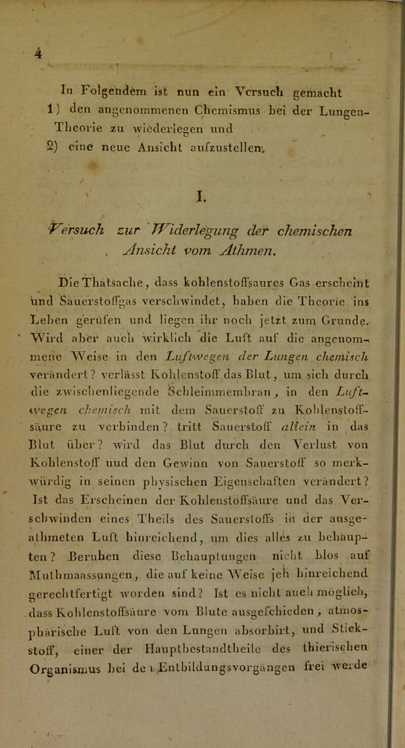 In Folgendem ist nun ein Versuch gemacht 1) den angenommenen Chemismus hei der Lungen- Tlieorie zu Aviederlesen und 2) eine neue Ansicht aufzustellen'. / ' I. Versuch zur Widerlegung der chemischen ( Ansicht vom Athmen. Die Thatsache, dass kohlenstofFsaures Gas erscheint und Sauerstolfgas verschwindet, haben die Theorie ins Lehen gerufen und liegen ihr noch jetzt zum Grunde. ' Wird aber auch wirklich die Luft auf die amrenom- O mene Weise in den Luftwegen der Lungen chemisch verändert? verlässt Kohlenstoff das Blut, um sich durch die zwischenliegende Schleimmemhran, in den Luft- wegen chemisch mit dem Sauerstoff zu Kohlensloff- säure zu verbinden ? tritt Sauerstoff allein in das Blut über? wird das Blut durch den Verlust von Kohlenstoff uud den Gewinn von Sauerstoff so merk- würdig in seinen phvsischen Eigenschaften verändert? Ist das Erscheinen der Kohlenstoffsäure und das Ver- schwinden eines Theils des Sauerstoffs in der ausge- athmeten Luft hinreichend, um dies alles zu behaup- ten? Beruhen diese Behauptungen nicht blos auf Mulhmaassungen, die auf keine Weise jeh hinreichend gerechtfertigt worden sind? Ist cs nicht auch möglich, dass Kohlcnsloffsäure vom Blute ausgefchicdcn , atmos- phärische Luft von den Lungen absorbirt, und Stick- stoff, einer der Hauptbestandtheile des thieriseben