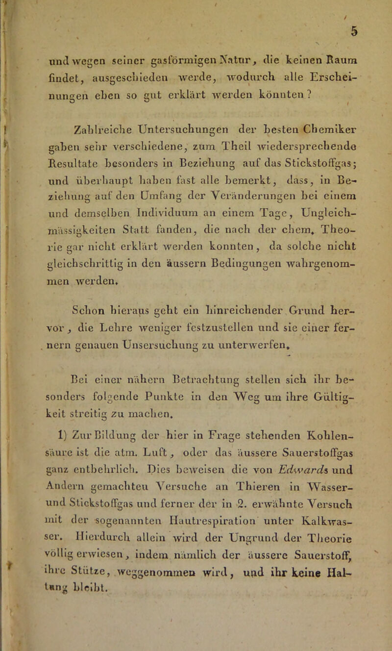 / 5 N • und wegen seiner gasförmigen Natur, die keinen Raum findet, ausgescliieden werde, wodurch alle Erschei- nungen eben so gut erklärt werden könnten ? Zahlreiche XJntei’suchungen der Besten Chemiker gaben sehr verschiedene, zum Theil wiedersprechende Resultate besonders in Beziehung auf das StickstofFgas; und überhaupt haben fast alle bemerkt, dass, in Be- ziehung auf den Umfang der Veränderungen hei einem und demselben Individuum an einem Tage, Ungleich- mässigkeiten Statt fanden, die nach der cbem, Theo- rie gar nicht erklärt werden konnten , da solche nicht gleichschrittig in den äussern Bedingungen wahrgenom- men werden. Schon hieraus geht ein hinreichender Grund her- vor , die Lehre weniger festzustellen und sie einer fer- nem genauen Unsersuchung zu unterwerfen. Bei einer nähern Betrachtung stellen sich ihr be- sonders folgende Punkte in den Weg um ihre Gültig- O O D keit streitig zu machen. 1) Zur Bildung der hier in Frage stehenden Kohlen- säure ist die atm. Luft, oder das äussere Sauerstolfgas ganz entbehrlich. Dies beweisen die von Edwards und Andern gemachteu Versuche an Thieren in Wasser- und Stickstoffgas und ferner der in 2. erwähnte Versuch mit der sogenannten Hautrespiration unter Kalkwas- ser. Hierdurch allein wird der Ungrund der Theorie völligerwiesen, indem nämlich der äussere Sauerstoff, ihre Stütze, weggenommen wird, und ihr keine Hal- Ung bleibt.