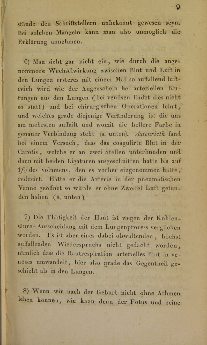 0 stände den Schriftstellern unbekannt gewesen seyn. Bei solchen Mängeln kann man also unmöglich die Erklärung annehmen. 6) Man sieht gar nicht ein, wie durch die ange- nommene Wechselwirkung zwischen Blut und Luft in den Lungen ersteres mit einem Mal so auffallend luft- reich wird wie der Augenschein hei arteriellen Blu- tungen aus den Lungen (bei venösen findet dies nicht so statt) und hei chirurgischen Operationen lehrt, und welches grade diejenige Veränderung ist die uns am mehrsten auffäilt und womit die hellere Farbe in genauer Vei'bindnng steht (s. unten). Autenrieth fand bei einem Versuch, dass das coagulirte Blut in dei* Carotis , welche er an zwei Stellen unterbanden und dann mit beiden Ligaturen ausgeschnitten hatte bis auf 1/j des volumens, den es vorher eingenommen halte, reducirt. Hätte er die Arterie in der pneumatischen Vanne geöffnet so würde er ohne Zweifel Luft gefun- den haben (s. unten) 7) Die Thätigkeit der Haut ist wegen der Kohlen- säure-Ausscheidung mit dem Lungenprozess verglichen worden. Es ist aber eines dabei obwaltenden , höchst auffallenden Wiederspruchs nicht gedacht worden, nämlich dass die Hautrespiration arterielles Blut in ve- nöses umwandelt, hier also grade das Gegentheil ge- schieht als in den Lunten. 8) Wenn wir nach der Geburt nicht ohne Athmen leben können, wie kann denn der Fötus und seine