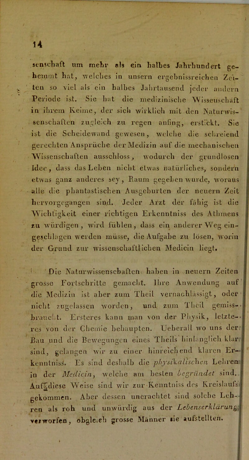 14 semehaft um mehr als ein halbes Jahrhundert ge- hemmt hat, welches in unsern ergebnisreichen Zei- ten so viel als ein halbes Jahrtausend jeder andern Periode ist. Sie hat die medizinische Wissenschaft in ihrem Keime, der sich wirklich mit den Naturwis- senschaften zugleich zu regen anfing, erstickt. Sie ist die Scheidewand gewesen, welche die schreiend gerechten Ansprüche der Medizin auf die mechanischen Wissenschaften ausschloss, wodurch der grundlosen Idee, dass das Lehen nicht etwas natürliches, sondern etwas ganz anderes sey, Raum gegeben wurde, woraus alle die phantastischen Ausgehurten der neuern Zeit hervorgegangen sind. Jeder Arzt der fähig ist die Wichtigkeit einer richtigen Erkenntniss des Athmens zu würdigen, wird fühlen, dass ein anderer Weg ein- geschlagen werden müsse, die Aufgabe zu lösen, worin der Grund zur wissenschaftlichen Medicin liegt. Die Naturwissenschaften haben in neuern Zeiten I grosse Fortschritte gemacht. Ihre Anwendung auf die Medizin ist aber zum Theil vernachlässigt, oder nicht zugclassen worden, und zum Theil gemiss-- braiicht. Ersteres kann man von der Physik, letzte-- res von der Chemie behaupten. Ueberail wo uns der Bau und die Bewegungen eines Tlieils hinlänglich klari sind, gelangen wir zu einer hinreichend klaren Er— kennlnisS. Es sind deshalb die physikalischen Lehren in der Medicin, welche am besten begründet sind. Auf£diese Weise sind wir zur Kenntniss des Kreislaufs gekommen. Aber dessen unerachtet sind solche Leh- ren als roh und unwürdig aus der Lebenserklärung verworfen, obgleich grosse Männer lie aulstellten.