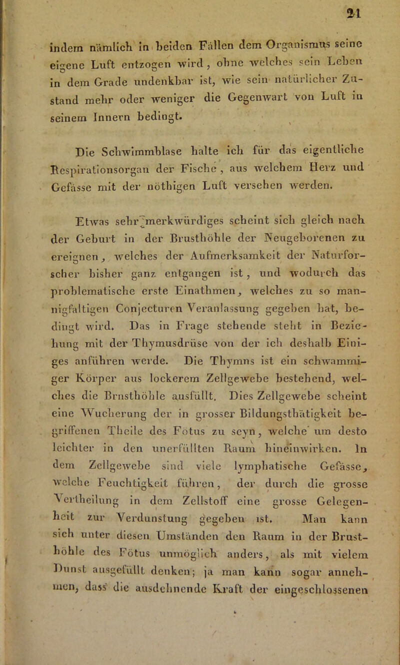 indem nämlich in Leiden Fällen dem Organismus seine eigene Luft entzogen wird, ohne welches sein Lehen in dem Grade undenkbar ist, wie sein natürlicher Zu- stand mehr oder weniger die Gegenwart von Luft in seinem Innern bedingt. Die Schwimmblase halte ich für das eigentliche Respirationsorgan der Fische , aus welchem Herz und Gefässe mit der nötbigen Luft versehen werden. Etrvas sebr~merk\vürdiges scheint sich gleich nach der Geburt in der Brusthöhle der Neugeborenen zu ereignen , Avelches der Aufmerksamkeit der Naturfor- O ' scher bisher ganz entgangen ist , und wodurch das problematische erste Einathmen, welches zu so man- nigfaltigen Conjecturen Veranlassung gegeben hat, be- dingt wird. Das in Frage stehende steht in Bezie- hung mit der Thymusdrüse von der ich deshalb Eini- ges anführen rverde. Die Thymns ist ein schwammi- ger Körper aus lockerem Zellgewebe bestehend, wel- ches die Brnsthöhle ausfüllt. Dies Zellgewebe scheint eine Wucherung der in grosser Bildungsthätigkeit be- griffenen Theile des Fötus zu seyn, welche um desto leichter in den unerfüllten Raum hineinwirken, ln dem ZellgeAvebe sind viele lymphatische Gefässe, welche Feuchtigkeit führen, der durch die grosse ^ ertheilung in dem Zellstoff eine grosse Gelegen- heit zur Verdunstung gegeben ist. Man kann sich unter diesen Umständen den Raum in der Brust- höhle des Fötus unmöglich anders, als mit vielem Dunst ausgefüllt denken; ja man kann sogar anneh- men, dass die ausdehnende Kraft der eingeschlossenen