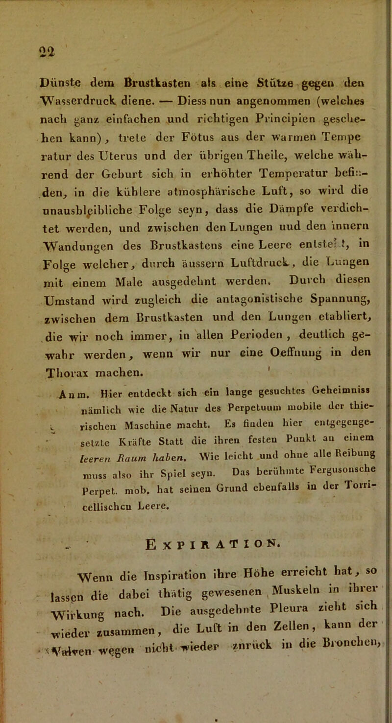 aa Dünste dem Brustkasten als eine Stütze gegen den Wasserdruck diene. — Diess nun angenommen (welches nach ganz einfachen und richtigen Principien gesche- hen kann)., trele der Fötus aus der warmen Tempe ratur des Uterus und der übrigen Theile, welche wah- rend der Geburt sich in erhöhter Temperatur befin- den, in die kühlere atmosphärische Luft, so wird die unausbleibliche Folge seyn, dass die Dämpfe verdich- tet werden, und zwischen den Lungen uud den Innern Wandungen des Brustkastens eine Leere enlste’ t, in Folge welcher, durch äussern Luftdruck, die Lungen mit einem Male ausgedehnt werden. Durch diesen Umstand wird zugleich die antagonistische Spannung, zwischen dem Brustkasten und den Lungen etabliert, die wir noch immer, in allen Perioden, deutlich ge- wahr werden, wenn wir nur eine OefFnung in den Thorax machen. Anin. Hier entdeckt sich ein lange gesuchtes Geheimnis* nämlich wie die Natur des Perpetuum mobile der thie- rischen Maschine macht. Es finden hier entgegenge- setzte Kräfte Statt die ihren festen Punkt au einem leeren Raum haben. Wie leicht und ohne alle Reibung muss also ihr Spiel seyn. Das berühmte Fergusonsche Perpet. mob. hat seinen Grund ebenfalls in der Toiri- cellisehcu Leere, Expiration. Wenn die Inspiration ihre Höhe erreicht hat, so lassen die dabei thätig gewesenen Muskeln in ihrer 3U nach. Die ausgedehnte Pleura rieht sieh wieder zusammen, die Luft in den Zellen , kann der < Vtdven wegen nicht wieder ?nrück in die Bronchen,