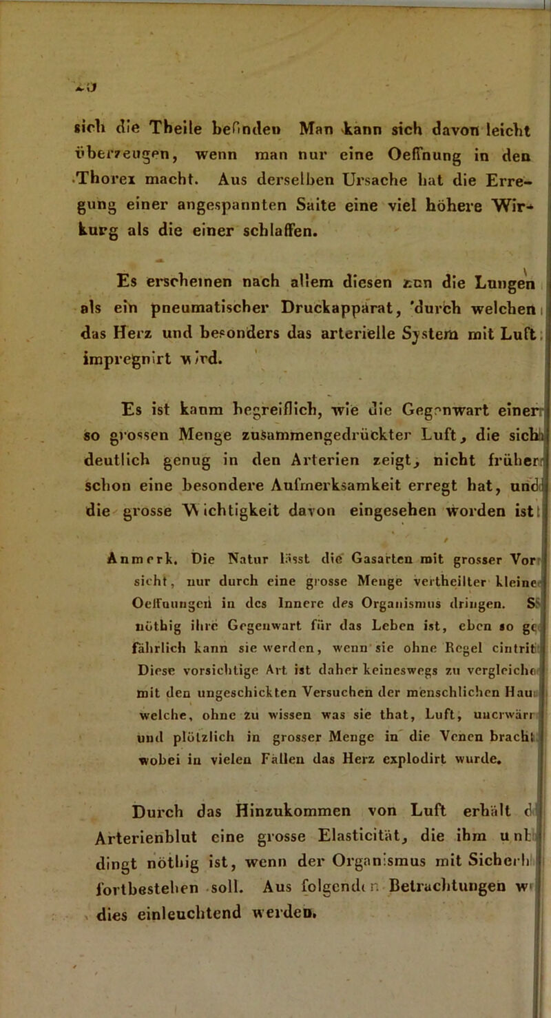 <*•\J sich die Tbeile befinden Man *kann sich davon leicht überzeugen, wenn man nur eine Oeffnung in den .Thorei macht. Aus derselben Ursache hat die Erre- gung einer angespannten Saite eine viel höhere Wir* kurg als die einer schlaffen. A ' V ’ Es erscheinen nach allem diesen z-.cn die Lungen als ein pneumatischer Druckapparat, 'durch welchem das Herz und besonders das arterielle System mit Luft impregnirt -wird. Es ist kanm hegreiflich, wie uie Gegenwart einerr so grossen Menge zusammengedrückter Luft, die sicbi deutlich genug in den Arterien zeigt, nicht früher schon eine besondere Aufmerksamkeit erregt hat, und die grosse Wichtigkeit davon eingesehen worden istti Anmrrk, Die Natur lässt die Gasarten mit grosser Vor sicht, nur durch eine grosse Menge vertheilter kleine OelFuungeii in des Innere des Organismus dringen. Sü nothig ihre Gegenwart für das Leben ist, eben so gc fahrlich kann sie werden, wenn sie ohne Regel cintritit Diese vorsichtige Art ist daher keineswegs zu vergleiche mit den ungeschickten Versuchen der menschlichen Hauil welche, ohne zu wissen was sie that, Luft, uucrwärri und plötzlich in grosser Menge in die Venen brachl wobei in vielen Fällen das Herz explodirt wurde. Durch das Hinzukommen von Luft erhält ö Arterienblut eine grosse Elasticität, die ihm u nt dingt nothig ist, wenn der Organismus mit Sichei h Fortbestehen soll. Aus folgend( r, Betrachtungen w dies einleuchtend werden.