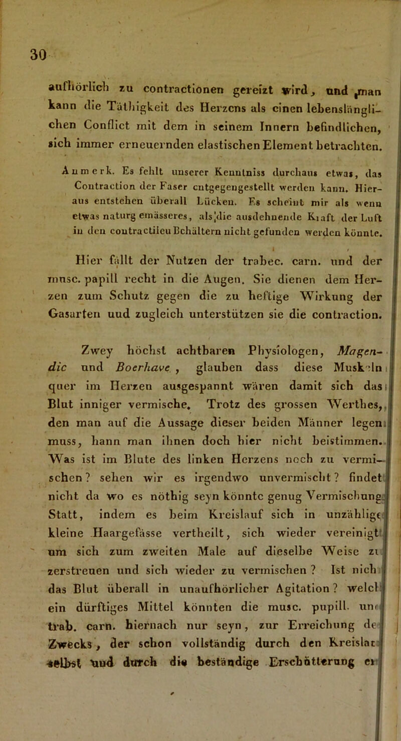 aufliörlich zu contractionen gereizt wird, und ,man kann die Täthigkeit des Herzens als einen lebenslängli- chen Conflict mit dem in seinem Innern befindlichen, «ich immer erneuernden elastischen Element betrachten. Anmerk. Es fehlt unserer Kenntniss durchaus etwas, das Contraction der Faser cntgegeugestellt werden kann. Hier- aus entstehen überall Lücken. F,s scheint mir als wenn etwas naturg emässercs, alsjdic ausdehnende Kiaft der Luft in den coutractiieu Behältern nicht gefunden werden könnte. I » Hier fällt der Nutzen der trohec. carn. und der mnsc. papill recht in die Augen. Sie dienen dem Her- zen zum Schutz gegen die zu heftige Wirkung der Gasarten uud zugleich unterstützen sie die contraction. Zwey höchst achtbaren Physiologen, Magen- die und Boerhave , glauben dass diese Muskeln i quer im Herzen ausgespannt wären damit sich dasi Blut inniger vermische. Trotz des grossen Werthes, I den man auf die Aussage dieser beiden Männer legemi muss, bann man ihnen doch hier nicht beistimmen. Was ist im Blute des linken Herzens noch zu vermi- schen? sehen wir es irgendwo unvermischt ? findet nicht da wo es nöthig seyn könnte genug Vei'mischune. Statt, indem es heim Kreislauf sich in unzählig« kleine Haargefässe vertheilt, sich wieder vereinigt um sich zum zweiten Male auf dieselbe Weise zi zerstreuen und sich wieder zu vermischen ? Ist nich das Blut überall in unaufhörlicher Agitation? welch) ein dürftiges Mittel könnten die musc. pupill. unrl trab. carn. hiernach nur seyn, zur Erreichung de j Zwecks, der schon vollständig durch den Kreislac selbst Xiud durch di# beständige Erschütterung et