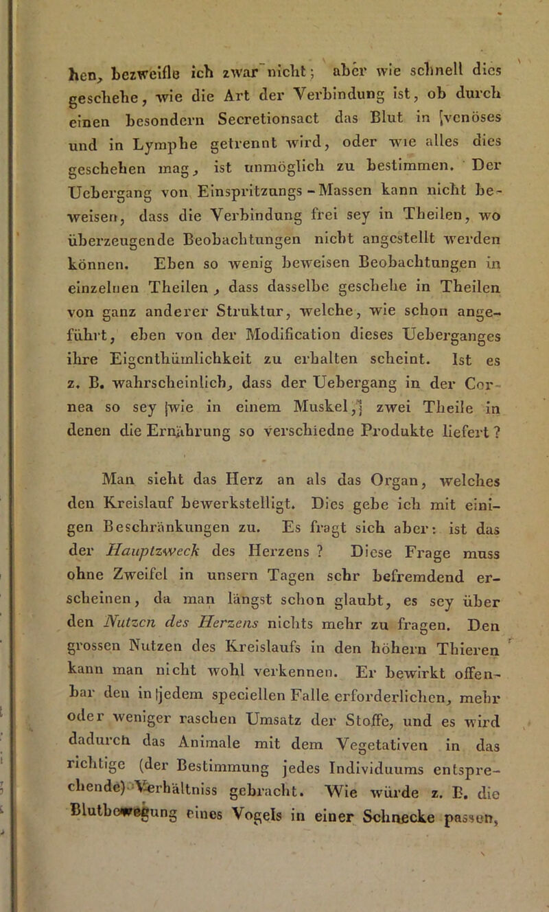 hen, bezweifle ich zwar-nicht ; aber wie schnell dies geschehe, wie die Art der Verbindung ist, ob durch einen besondern Secretionsact das Blut in {venöses und in Lymphe getrennt wird, oder wie alles dies geschehen mag, ist unmöglich zu bestimmen. Dei' Uebergang von Einspritzungs - Massen kann nicht be- weisen, dass die Verbindung frei sey in Theilen, wo überzeugende Beobachtungen nicht angcstellt werden können. Eben so wenig beweisen Beobachtungen in einzelnen Theilen , dass dasselbe geschehe in Theilen von ganz anderer Struktur, welche, wie schon ange- führt, eben von der Modification dieses Ueberganges ihre Eigcnthümlichkeit zu erhalten scheint. Ist es z, B. wahrscheinlich, dass der Uebergang in der Cor nea so sey jwie in einem Muskel,] zwei Theile in denen die Ernährung so verscliiedne Produkte liefert ? Man sieht das Herz an als das Organ, welches den Kreislauf bewerkstelligt. Dies gebe ich mit eini- gen Beschränkungen zu. Es fragt sich aber: ist das der Hauptzweck des Herzens ? Diese Frage muss ohne Zweifel in unsern Tagen sehr befremdend er- scheinen, da man längst schon glaubt, es sey über den Nutzen des Herzens nichts mehr zu fragen. Den grossen Nutzen des Kreislaufs in den hohem Thieren kann man nicht wohl verkennen. Er bewirkt offen- bar den in [jedem speciellen Falle erforderlichen, mehr oder weniger raschen Umsatz der Stoffe, und es wird dadurch das Animale mit dem Vegetativen in das richtige (der Bestimmung jedes Individuums entspre- chende). V-erhältniss gebracht. Wie würde z. E. die Blutbewegung eines Vogels in einer Schnecke passen,