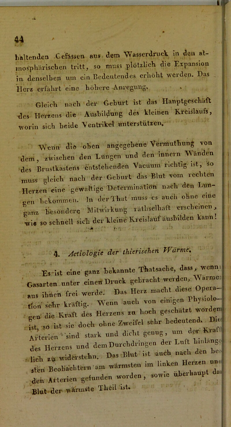 mosphärischen tritt, so muss plötzlich die Expansion in denselben um ein Bedeutendes erhöht werden. Das Ilcrz erfährt eine höhere Anregung. Gleich nach der Geburt ist das Hauptgeschäft -des Herzens die Ausbildung des kleinen Kreislaufs, worin sich beide Ventrikel unterstützen. Wenn die oben angegebene Vermuthang von dem, zwischen den Lungen und den Innern Wänden des Brustkastens Entstehenden Vacuum richtig ist, so muss gleich nach der Geburt das Blut vom rechten Herzen eine 'gewaltige Determinatiön nach den Lun- ten bekommen, ln derThat muss es auch ohne eine ganz besondere Mitwirkung rätselhaft 'erscheinen wie so schnell sich der kleine Kreislauf äusbdden kann. 4. Aeiiologie der thierisehen Wärme. Es ist eine ganz bekannte Tatsache, dass wenn Gasarten unter einen Druck gebracht »erden, Warme. „m ihnen frei »erde. Das Hera macht d*M Ope tion sehr kräftig. Wenn auch von e.n.gen I hys.o - gen die Kraft des Herzens an hoch geschäht »Order, U so ist sie doch ohne Zweifel sehr bedeutend. Du; Arterien ^ sind stark und dicht genug um der fa.f des Herzens und dem Durchdringen der Luft h.'.Lmg, . „a, Iw widerstehn. Das Eint ist auch nach den he ln Beobachtern am »ärmsten im linken Herzen ... den Arterien gefunden worden , sowie „barhaupt Blut der wärmste Theil ist.