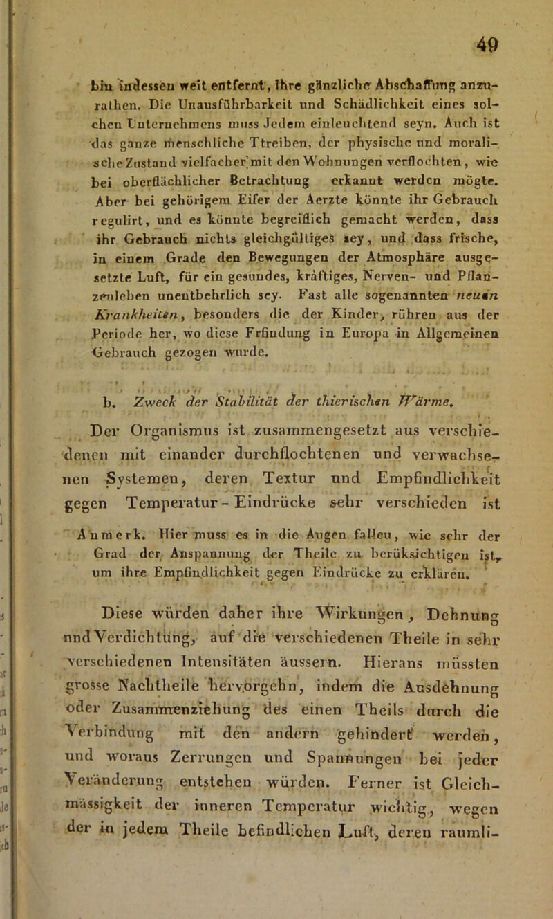 bin indessen weit entfernt, ihre gänzliche Abschaffung anzu- rathen. Die Unausführbarkeit und Schädlichkeit eines sol- chen Unternehmens muss Jedem einleuchtend seyn. Auch ist das ganze rhenschliche Ttreiben, der physische und morali- sche Zustand vielfacher mit den Wohnungen verflochten, wie bei oberflächlicher Betrachtung erkannt werden mßgte. Aber bei gehörigem Eifer der Aerzte könnte ihr Gebrauch regulirt, und es könnte begreiflich gemacht werden, dass ihr Gebrauch nichts gleichgültiges »ey, und dass frische, in einem Grade den Bewegungen der Atmosphäre ausge- setzte Luft, für ein gesundes, kräftiges, Nerven- und Pflan- zenleben unentbehrlich sey. Fast alle sogenannten neuän. Krankheiten, besonders die der Kinder, rühren aus der Periode her, wo diese Frfiudung in Europa in Allgemeinen Gebrauch gezogen wurde. b, Zweck der Stabilität der thierisclien Wärme. Der Organismus ist zusammengesetzt aus verschie- denen mit einander durchfloclitenen und verwachse- ' nen Systemen, deren Textur und Empfindlichkeit gegen Temperatur - Eindrücke sehr verschieden ist Anmerk. Hier muss es in die Augen fallen, wie sehr der Grad der Anspannung der Theile zu. berüksichtigen ist,, um ihre Empfindlichkeit gegen Eindrücke zu erklären. Diese würden daher ihre Wirkungen , Dehnung nnd Verdichtung, auf die verschiedenen Theile in sehr verschiedenen Intensitäten äussern. Hierans mussten grosse Nachlheile herv.orgehn, indem die Ausdehnung oder Zusammenziehung des einen Theils durch die Verbindung mit den andern gehindert' werden, nnd woraus Zerrungen und Spannungen hei jeder Veränderung entstehen würden. Ferner ist Gleich- mässigkeit der inneren Temperatur wichtig, wegen der in jedem Theile befindlichen Luft, deren raumli-