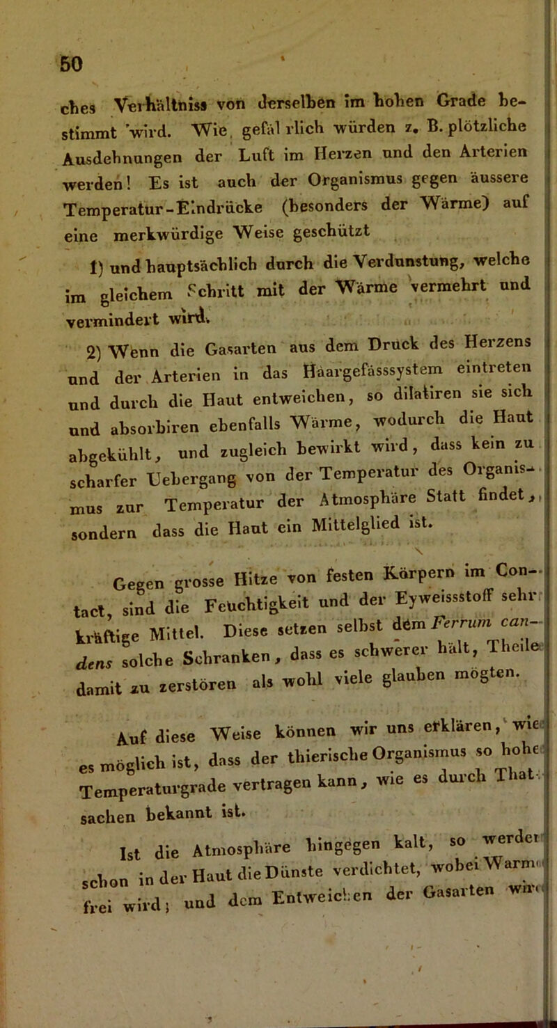 ches Verhältnis* von derselben im hohen Grade be- stimmt wird. Wie. gefälrlich würden z. B. plötzliche Ausdehnungen der Luft im Herzen und den Arterien werden! Es ist auch der Organismus gegen äussere Temperatur-Eindrücke (besonders der Wärme) auf eine merkwürdige Weise geschützt 1) und hauptsächlich durch die Verdunstung, welche im gleichem Schritt mit der Wärme vermehrt und vermindert wird. 2) Wenn die Gasarten aus dem Druck des Herzens und der Arterien in das Häargefässsystem emtreten und durch die Haut entweichen, so dilaiiren sie sich und absorbiren ebenfalls Wärme, wodurch die Haut abgekühlt, und zugleich bewirkt wird, dass kein zu scharfer Uebergang von der Temperatur des Organis- mus zur Temperatur der Atmosphäre Statt findet,, sondern dass die Haut ein Mittelglied ist. Gegen grosse Hitze von festen Körpern im Con-| tact sind die Feuchtigkeit und der Eywe.ssstofT sehr kräftige Mittel. Diese setzen selbst döm Ferrum can \ dens solche Schranken, dass es schwerer halt, Theih* damit zu zerstören als wohl viele glauben mögten. Auf diese Weise können wir uns erklären, wie: ■s möglich ist, dass der thierische Organismus so hohe remperatnrgrade vertragen kann. w,e es durch Thal,; ;achen bekannt ist. Ist die Atmosphäre hingegen kalt, so erdc' ichon in der Haut die Dünste verdichtet, wob«Warm, frei wird, und dem Entweichen der Gasarten wr /