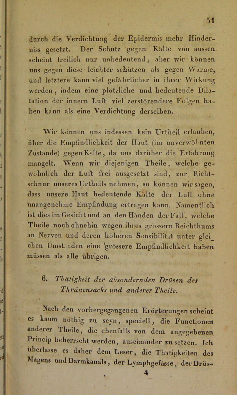 I durch die Verdichtung der Epidermis mehr Hinder- niss gesetzt. Der Schutz gegen Kälte von aussen scheint freilich nur unbedeutend, aber wir können uns gegen diese leichter schützen als gegen Wärme, und letztere kann viel gefä hrlicher in ilirer Wirkung werden , indem eine plötzliche und bedeutende Dila- tation der innern Luft viel zerstörendem Folgen ha- ben kann als eine Verdichtung derselben. Wir können uns indessen kein Urtheil erlauben, über die Empfindlichkeit der Haut (im unverwöhnten Zustande) gegen Kälte, da uns darüber die Erfahrung mangelt. Wenn wir diejenigen Theile, welche ge- wöhnlich der Luft frei ausgesetzt sind, zur Richt- schnur unseres TJrtheils nehmen , so können wir sagen, dass unsere Haut bedeutende Kälte der Luft ohne unangenehme Empfindung ertragen kann. Namentlich ist dies im Gesicht und an den Händen der Fall , welche Theile noch ohnehin wegen ihres grossem Reichthums an Nerven und deren höheren Sensibilität unter glei eben Umständen eine 'grössere Empfindlichkeit haben müssen als alle übrigen. 6. Thätigkeit der absondernden Drüsen des Thränensacks und anderer Theile. \ \ „ Nach den vorhergegangenen Erörterungen scheint es kaum nöthig zu seyn, speciell, die Functionen anderer Theile, die ebenfalls von dem angegebenen .Princip beherrscht werden, auseinander zu setzen. Ich uberlasse es daher dem Leser, die Thätigkeiten des Magens und Darmkanals , der Lymphgeftusse, derDrüs-