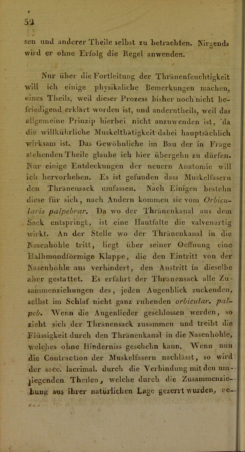 » 5‘i sen und anderer Theilc seihst zu betrachten, Nirgends O wird er oline Erfolg die Kegel anwenden. Nur über die Fortleitung der Thrnnenfeuchtigkeit will ich einige pliysikaliche Bemerkungen machen, eines Tlieils, weil dieser Prozess bisher noch nicht be- friedigend erklärt worden ist, und anderntheils, weil das allgemeine Prinzip hierbei nicht anzuwenden ist, 'da die willkübrliche Muskelthätigkeit dabei hauptsächlich wirksam ist. Das Gewöhnliche im Bau der in Fräse stehenden Theile glaube ich liier übergehn zu dürfen. Nur einige Entdeckungen der neuern Anatomie will ich hervorheben. Es ist gefunden dass Muskelfasern den Thränensack umfassen. Nach Einigen bestehn diese für sich, nach Andern kommen sie vom Orbicu- lai'is pa(pebrar. Da wo der Thränenkanal aus dem Sack entspringt, ist eine Ilautfalte die valvenartig wirkt. An der Stelle wo der Thränenkanal in die Nasenhöhle tritt, liegt über seiner Oeffnung eine Halbmondförmige Klappe, die den Eintritt von der Nasenhöhle aus verhindert, den Austritt in dieselbe aber gestattet. Es erfährt der Thränensack alle Zu- sammenziehungen des, jeden Augenblick zuckenden, selbst im Schlaf nicht ganz ruhenden orbicular. pal- pcb. Wenn die Augenlieder geschlossen werden, so zieht sich der Thränensack zusammen und treibt die Flüssigkeit durch den Thränenkanal in die Nasenhöhle, welcjies ohne Hinderniss gcschelm kann. Wenn nun die Contraction der Muskelfasern nachlässt, so wird der sacci lacrimal. durch die Verbindung mit den um- liegenden Theben, welche durch die Zusammenzie- hung aus ihrer natürlichen Lage gezerrt w urden, ee-