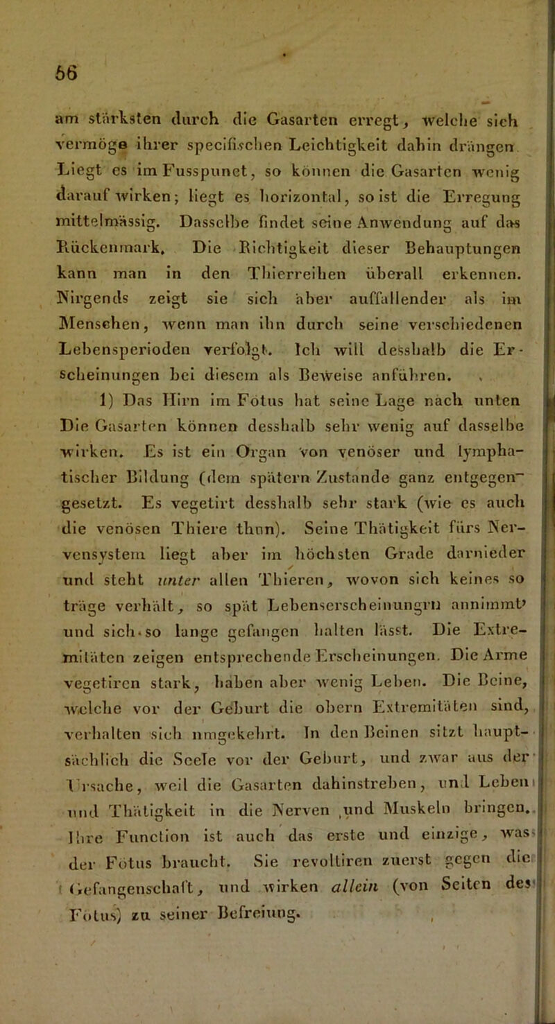 66 am stärksten durch die Gasarten erregt , welche sich vermöge ihrer specifi.vchen Leichtigkeit dahin drängen Liegt es imFusspunet, so können die Gasarten wenig darauf wirken; liegt es horizontal, so ist die Erregung mittelmässig. Dasselbe findet seine Anwendung auf das Rückenmark, Die Richtigkeit dieser Behauptungen kann man in den Thierreihen überall erkennen. Nirgends zeigt sie sich aber auffallender als im Menschen, wenn man ihn durch seine verschiedenen Lebensperioden verfolgt. Ich will desshalb die Er- scheinungen bei diesem als Beweise anführen. 1) Das Hirn im Fötus bat seine Lage nach unten kl Die Gasarten können desshalb sehr wenig auf dasselbe wirken. Es ist ein Organ Von venöser und lympha- tischer Bildung (dein spätem Zustande ganz entgegen- gesetzt. Es vegetirt desshalb sehr stark (/wie cs auch die venösen Thiere thnn). Seine Thätigkeit fürs Ner- vensystem liegt aber im höchsten Grade darnieder und steht unter allen Tliieren, wovon sich keines so träge verhält, so spät Lebenserscheinungrn annimmt» und sich-so lange gefangen halten lässt. Die Extre- mitäten zeigen entsprechende Erscheinungen. Die Arme vegetiren stark, halben aber 'wenig Leben. Die Beine, welche vor der Geburt die obern Extremitäten sind, verhalten sich umgekehrt. In den Beinen sitzt haupt- sächlich die SceTe vor der Geburt, und zwar aus der j ITsaclie, weil die Gasarten dahinstreben, und Lebeni 15 und Thätigkeit in die Nerven ,und Muskeln bringen. Ihre Function ist auch das erste und einzige, was ! der Fötus braucht. Sie revolliren zuerst gegen die Gefangenschaft, und wirken allein (von Seiten des Fötus) zu seiner Befreiung.