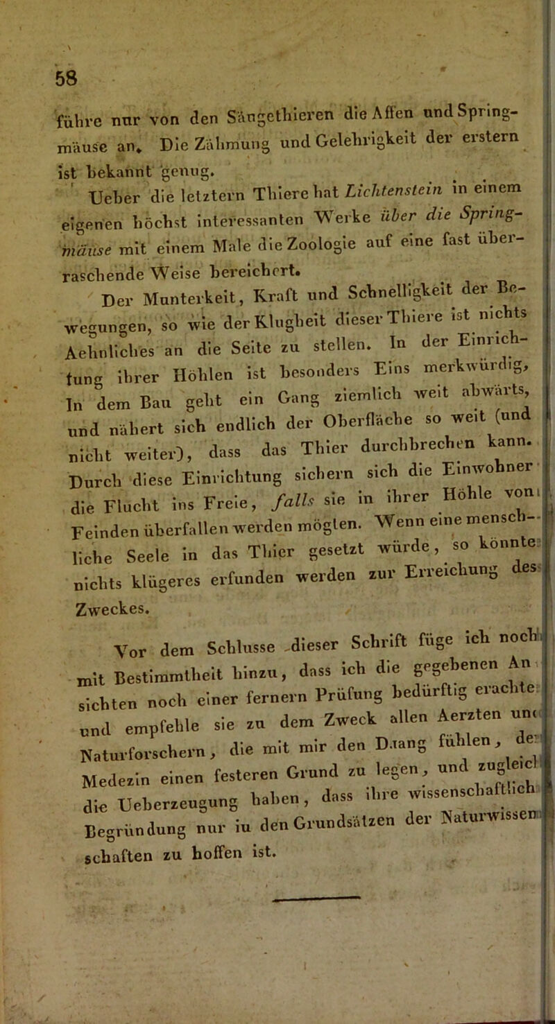 führe nnr von den Säugethieren die Affen und Spring- mäuse an. Die Zähmung und Gelehrigkeit der erstem ist bekannt genug. lieber die letztem Thiere hat Lichtenstein in einem eigenen höchst interessanten Werke über die Spring- mäuse mit einem Male die Zoologie auf eine fast über- raschende Weise bereichert. Der Munterkeit, Kraft und Schnelligkeit der Be- wegungen, so wie der Klugheit dieser Thiere ist n.chts Aehnliches an die Seite zu stellen. In der Einrich- tung ihrer Höhlen ist besonders Eins merkwürdig. In dem Bau geht ein Gang ziemlich weit abwärts und nähert sich endlich der Oberfläche so weit (und nicht weiter), dass das Thier durchbrechen kann. Durch diese Einrichtung sichern sich die Einwohner die Flucht ins Freie, falls sie in ihrer Ho 1 e von. Feinden überfallen werden möglen. Wenn eine mensch- liche Seele in das Thier gesetzt würde, so konnte nichts klügeres erfunden werden zur Erreic iung es Zweckes. Vor dem Schlüsse -dieser Schrift füge ich noch mit Bestimmtheit hin»., dass ich die gegebenen An sichten noch einer fernem Prüfung bedürft,g erachte nnd empfehle sie xu dem Zwech allen Aeraten um Naturforschern, die mit mir den D.,ang «den de Medexin einen festeren Grund xu legen, und xugle.e die Uebcrxeugung haben, dass ihre w.ssenschafheb Begründung nur in den Gründen der Natu.nr.ssen , schäften zu hoffen ist.