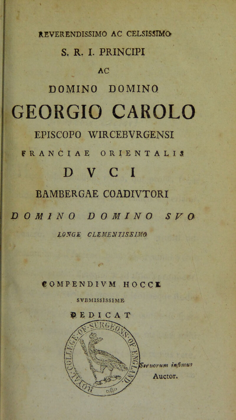 REVERENDISSIMO AC CELSISSIMO S. R. I. PRINCIPI AC DOMINO DOMINO GEORGIO CAROLO EPISCOPO WIRCEBVRGENSI FRANCIAE ORIENTALIS D V C I BAMBERGAE COADIVTORI DOMINO DOMINO S V O LONGE CLEMENTJSSJMQ COMPENDIVM HOCCR SVBMISSISSIME REDICAT